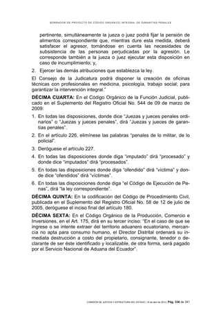 BORRADOR DE PROYECTO DE CÓDIGO ORGÁNICO INTEGRAL DE GARANTÍAS PENALES




   pertinente, simultáneamente la jueza o juez podrá fijar la pensión de
   alimentos correspondiente que, mientras dure esta medida, deberá
   satisfacer el agresor, tomándose en cuenta las necesidades de
   subsistencia de las personas perjudicadas por la agresión. Le
   corresponde también a la jueza o juez ejecutar esta disposición en
   caso de incumplimiento; y,
2. Ejercer las demás atribuciones que establezca la ley.
El Consejo de la Judicatura podrá disponer la creación de oficinas
técnicas con profesionales en medicina, psicología, trabajo social; para
garantizar la intervención integral.”
DÉCIMA CUARTA: En el Código Orgánico de la Función Judicial, publi-
cado en el Suplemento del Registro Oficial No. 544 de 09 de marzo de
2009:
1. En todas las disposiciones, donde dice “Juezas y jueces penales ordi-
   narios” o “Juezas y jueces penales”, dirá “Juezas y jueces de garan-
   tías penales”.
2. En el artículo 226, elimínese las palabras “penales de lo militar, de lo
   policial”.
3. Deróguese el artículo 227.
4. En todas las disposiciones donde diga “imputado” dirá “procesado” y
   donde dice “imputados” dirá “procesados”.
5. En todas las disposiciones donde diga “ofendido” dirá “víctima” y don-
   de dice “ofendidos” dirá “víctimas”.
6. En todas las disposiciones donde diga “el Código de Ejecución de Pe-
   nas”, dirá “la ley correspondiente”.
DÉCIMA QUINTA: En la codificación del Código de Procedimiento Civil,
publicada en el Suplemento del Registro Oficial No. 58 de 12 de julio de
2005, deróguese el inciso final del artículo 180.
DÉCIMA SEXTA: En el Código Orgánico de la Producción, Comercio e
Inversiones, en el Art. 175, dirá en su tercer inciso: “En el caso de que se
ingrese o se intente extraer del territorio aduanero ecuatoriano, mercan-
cía no apta para consumo humano, el Director Distrital ordenará su in-
mediata destrucción a costo del propietario, consignante, tenedor o de-
clarante de ser éste identificado y localizable, de otra forma, será pagado
por el Servicio Nacional de Aduana del Ecuador”.




                            COMISIÓN DE JUSTICIA Y ESTRUCTURA DEL ESTADO | 18 de abril de 2012 | Pág.   336 de 341
 