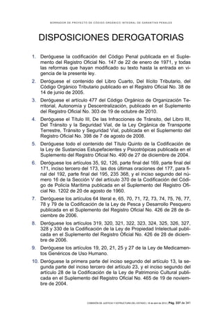 BORRADOR DE PROYECTO DE CÓDIGO ORGÁNICO INTEGRAL DE GARANTÍAS PENALES




   DISPOSICIONES DEROGATORIAS
1. Deróguese la codificación del Código Penal publicada en el Suple-
   mento del Registro Oficial No. 147 de 22 de enero de 1971, y todas
   las reformas que hayan modificado su texto hasta la entrada en vi-
   gencia de la presente ley.
2. Deróguese el contenido del Libro Cuarto, Del Ilícito Tributario, del
   Código Orgánico Tributario publicado en el Registro Oficial No. 38 de
   14 de junio de 2005.
3. Deróguese el artículo 477 del Código Orgánico de Organización Te-
   rritorial, Autonomía y Descentralización, publicado en el Suplemento
   del Registro Oficial No. 303 de 19 de octubre de 2010.
4. Deróguese el Título III, De las Infracciones de Tránsito, del Libro III,
   Del Tránsito y la Seguridad Vial, de la Ley Orgánica de Transporte
   Terrestre, Tránsito y Seguridad Vial, publicada en el Suplemento del
   Registro Oficial No. 398 de 7 de agosto de 2008.
5. Deróguese todo el contenido del Título Quinto de la Codificación de
   la Ley de Sustancias Estupefacientes y Psicotrópicas publicada en el
   Suplemento del Registro Oficial No. 490 de 27 de diciembre de 2004.
6. Deróguese los artículos 35, 92, 126, parte final del 169, parte final del
   171, inciso tercero del 173, las dos últimas oraciones del 177, para fi-
   nal del 192, parte final del 195, 235 368, y el inciso segundo del nú-
   mero 16 de la Sección V del artículo 370 de la Codificación del Códi-
   go de Policía Marítima publicada en el Suplemento del Registro Ofi-
   cial No. 1202 de 20 de agosto de 1960.
7. Deróguese los artículos 64 literal e, 65, 70, 71, 72, 73, 74, 75, 76, 77,
   78 y 79 de la Codificación de la Ley de Pesca y Desarrollo Pesquero
   publicada en el Suplemento del Registro Oficial No. 426 de 28 de di-
   ciembre de 2006.
8. Deróguese los artículos 319, 320, 321, 322, 323, 324, 325, 326, 327,
   328 y 330 de la Codificación de la Ley de Propiedad Intelectual publi-
   cada en el Suplemento del Registro Oficial No. 426 de 28 de diciem-
   bre de 2006.
9. Deróguese los artículos 19, 20, 21, 25 y 27 de la Ley de Medicamen-
   tos Genéricos de Uso Humano.
10. Deróguese la primera parte del inciso segundo del artículo 13, la se-
    gunda parte del inciso tercero del artículo 23, y el inciso segundo del
    artículo 28 de la Codificación de la Ley de Patrimonio Cultural publi-
    cada en el Suplemento del Registro Oficial No. 465 de 19 de noviem-
    bre de 2004.


                            COMISIÓN DE JUSTICIA Y ESTRUCTURA DEL ESTADO | 18 de abril de 2012 | Pág.   337 de 341
 