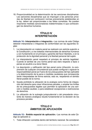 BORRADOR DE PROYECTO DE CÓDIGO ORGÁNICO INTEGRAL DE GARANTÍAS PENALES




18. Proporcionalidad en la determinación de las sanciones disciplinarias:
    Las sanciones disciplinarias que se impongan a las personas priva-
    das de libertad por contravenir normas previamente establecidas en
    la ley, deben ser proporcionales a las faltas cometidas. No pueden
    imponerse medidas sancionadoras indeterminadas ni que contraven-
    gan los derechos humanos.


                               TÍTULO IV
                           INTERPRETACIÓN

Artículo 14.- Interpretación e integración.- Las normas de este Código
deberán interpretarse o integrarse de conformidad con las siguientes re-
glas:
1. La interpretación en materia penal se realizará con estricta sujeción a
   la Constitución y a los tratados internacionales de derechos humanos
   y con fundamento en el principio y garantía del favor libertatis, o en la
   protección de la dignidad personal y la libertad personal del sujeto.
2. La interpretación penal respetará el principio de estricta legalidad.
   Cuando el sentido de una norma penal sea claro respecto a tipos o
   penas se acudirá a su tenor literal.
3. La descripción y calificación del tipo penal como infracción, la com-
   prensión de cualquier circunstancia que pueda configurar o agravar la
   responsabilidad penal por fuera de los presupuestos del tipo aplicable
   y la determinación de la pena o medidas cautelares que corresponda
   serán interpretadas de forma estricta, esto es, respetando el sentido
   literal posible de la norma.
4. Queda prohibido la utilización de la analogía como forma de integra-
   ción del derecho para crear infracciones penales, o ampliar los límites
   de los presupuestos legales que permiten la aplicación de una san-
   ción o medida cautelar, o para establecer excepciones o restricciones
   de derechos.
5. La utilización de la subregla jurisprudencial o del precedente vincu-
   lante de manera analógica resulta fundamental en la decisión de los
   procesos penales.


                          TÍTULO V
                    ÁMBITOS DE APLICACIÓN

Artículo 15.- Ámbito espacial de aplicación.- Las normas de este Có-
digo se aplicarán a:
1. Toda infracción cometida dentro del territorio nacional. Se consideran

                             COMISIÓN DE JUSTICIA Y ESTRUCTURA DEL ESTADO | 18 de abril de 2012 | Pág.   34 de 341
 