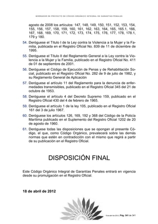 BORRADOR DE PROYECTO DE CÓDIGO ORGÁNICO INTEGRAL DE GARANTÍAS PENALES




    agosto de 2008 los artículos: 147, 148, 149, 150, 151, 152, 153, 154,
    155, 156, 157, 158, 159, 160, 161, 162, 163, 164, 165, 165.1, 166,
    167, 168, 169, 170, 171, 172, 173, 174, 175, 176, 177, 178, 178.1,
    179 y 180.
54. Deróguese el Título I de la Ley contra la Violencia a la Mujer y la Fa-
    milia, publicada en el Registro Oficial No. 839 de 11 de diciembre de
    1995.
55. Deróguese el Título II del Reglamento General a la Ley contra la Vio-
    lencia a la Mujer y la Familia, publicado en el Registro Oficial No. 411
    de 01 de septiembre de 2001.
56. Deróguese el Código de Ejecución de Penas y de Rehabilitación So-
    cial, publicado en el Registro Oficial No. 282 de 9 de julio de 1982, y
    su Reglamento General de Aplicación
57. Deróguese el artículo 11 del Reglamento para la denuncia de enfer-
    medades transmisibles, publicado en el Registro Oficial 345 del 21 de
    octubre de 1953.
58. Deróguese el artículo 4 del Decreto Supremo 159, publicado en el
    Registro Oficial 430 del 4 de febrero de 1965.
59. Deróguese el artículo 1 de la ley 105, publicado en el Registro Oficial
    161 del 3 de julio 1967.
60. Deróguese los artículos 126, 169, 192 y 368 del Código de la Policía
    Marítima publicado en el Suplemento del Registro Oficial 1202 de 20
    de agosto de 1960.
61. Deróguese todas las disposiciones que se opongan al presente Có-
    digo, el que, como Código Orgánico, prevalecerá sobre las demás
    normas que estén en contradicción con el mismo que regirá a partir
    de su publicación en el Registro Oficial.




                  DISPOSICIÓN FINAL
Este Código Orgánico Integral de Garantías Penales entrará en vigencia
desde su promulgación en el Registro Oficial.



18 de abril de 2012




                            COMISIÓN DE JUSTICIA Y ESTRUCTURA DEL ESTADO | 18 de abril de 2012 | Pág.   341 de 341
 