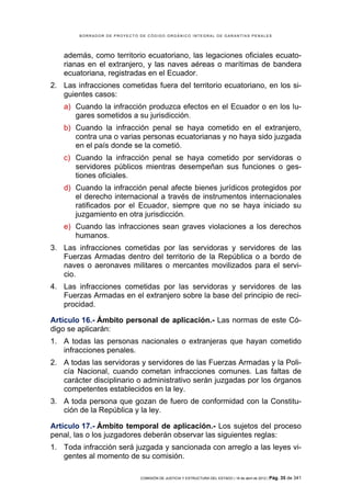 BORRADOR DE PROYECTO DE CÓDIGO ORGÁNICO INTEGRAL DE GARANTÍAS PENALES




   además, como territorio ecuatoriano, las legaciones oficiales ecuato-
   rianas en el extranjero, y las naves aéreas o marítimas de bandera
   ecuatoriana, registradas en el Ecuador.
2. Las infracciones cometidas fuera del territorio ecuatoriano, en los si-
   guientes casos:
   a) Cuando la infracción produzca efectos en el Ecuador o en los lu-
      gares sometidos a su jurisdicción.
   b) Cuando la infracción penal se haya cometido en el extranjero,
      contra una o varias personas ecuatorianas y no haya sido juzgada
      en el país donde se la cometió.
   c) Cuando la infracción penal se haya cometido por servidoras o
      servidores públicos mientras desempeñan sus funciones o ges-
      tiones oficiales.
   d) Cuando la infracción penal afecte bienes jurídicos protegidos por
      el derecho internacional a través de instrumentos internacionales
      ratificados por el Ecuador, siempre que no se haya iniciado su
      juzgamiento en otra jurisdicción.
   e) Cuando las infracciones sean graves violaciones a los derechos
      humanos.
3. Las infracciones cometidas por las servidoras y servidores de las
   Fuerzas Armadas dentro del territorio de la República o a bordo de
   naves o aeronaves militares o mercantes movilizados para el servi-
   cio.
4. Las infracciones cometidas por las servidoras y servidores de las
   Fuerzas Armadas en el extranjero sobre la base del principio de reci-
   procidad.

Artículo 16.- Ámbito personal de aplicación.- Las normas de este Có-
digo se aplicarán:
1. A todas las personas nacionales o extranjeras que hayan cometido
   infracciones penales.
2. A todas las servidoras y servidores de las Fuerzas Armadas y la Poli-
   cía Nacional, cuando cometan infracciones comunes. Las faltas de
   carácter disciplinario o administrativo serán juzgadas por los órganos
   competentes establecidos en la ley.
3. A toda persona que gozan de fuero de conformidad con la Constitu-
   ción de la República y la ley.

Artículo 17.- Ámbito temporal de aplicación.- Los sujetos del proceso
penal, las o los juzgadores deberán observar las siguientes reglas:
1. Toda infracción será juzgada y sancionada con arreglo a las leyes vi-
   gentes al momento de su comisión.

                             COMISIÓN DE JUSTICIA Y ESTRUCTURA DEL ESTADO | 18 de abril de 2012 | Pág.   35 de 341
 