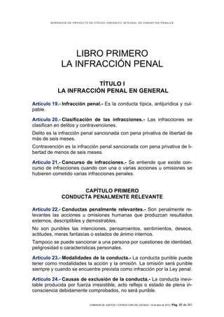 BORRADOR DE PROYECTO DE CÓDIGO ORGÁNICO INTEGRAL DE GARANTÍAS PENALES




                 LIBRO PRIMERO
             LA INFRACCIÓN PENAL

                       TÍTULO I
           LA INFRACCIÓN PENAL EN GENERAL

Artículo 19.- Infracción penal.- Es la conducta típica, antijurídica y cul-
pable.

Artículo 20.- Clasificación de las infracciones.- Las infracciones se
clasifican en delitos y contravenciones.
Delito es la infracción penal sancionada con pena privativa de libertad de
más de seis meses.
Contravención es la infracción penal sancionada con pena privativa de li-
bertad de menos de seis meses.

Artículo 21.- Concurso de infracciones.- Se entiende que existe con-
curso de infracciones cuando con una o varias acciones u omisiones se
hubieren cometido varias infracciones penales.


                    CAPÍTULO PRIMERO
              CONDUCTA PENALMENTE RELEVANTE

Artículo 22.- Conductas penalmente relevantes.- Son penalmente re-
levantes las acciones u omisiones humanas que produzcan resultados
externos, descriptibles y demostrables.
No son punibles las intenciones, pensamientos, sentimientos, deseos,
actitudes, meras fantasías o estados de ánimo internos.
Tampoco se puede sancionar a una persona por cuestiones de identidad,
peligrosidad o características personales.

Artículo 23.- Modalidades de la conducta.- La conducta punible puede
tener como modalidades la acción y la omisión. La omisión será punible
siempre y cuando se encuentre prevista como infracción por la Ley penal.

Artículo 24.- Causas de exclusión de la conducta.- La conducta inevi-
table producida por fuerza irresistible, acto reflejo o estado de plena in-
consciencia debidamente comprobados, no será punible.

                             COMISIÓN DE JUSTICIA Y ESTRUCTURA DEL ESTADO | 18 de abril de 2012 | Pág.   37 de 341
 