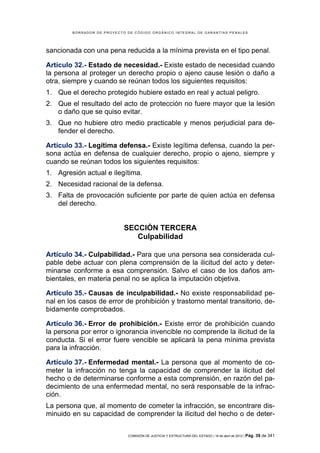BORRADOR DE PROYECTO DE CÓDIGO ORGÁNICO INTEGRAL DE GARANTÍAS PENALES




sancionada con una pena reducida a la mínima prevista en el tipo penal.

Artículo 32.- Estado de necesidad.- Existe estado de necesidad cuando
la persona al proteger un derecho propio o ajeno cause lesión o daño a
otra, siempre y cuando se reúnan todos los siguientes requisitos:
1. Que el derecho protegido hubiere estado en real y actual peligro.
2. Que el resultado del acto de protección no fuere mayor que la lesión
   o daño que se quiso evitar.
3. Que no hubiere otro medio practicable y menos perjudicial para de-
   fender el derecho.

Artículo 33.- Legítima defensa.- Existe legítima defensa, cuando la per-
sona actúa en defensa de cualquier derecho, propio o ajeno, siempre y
cuando se reúnan todos los siguientes requisitos:
1. Agresión actual e ilegítima.
2. Necesidad racional de la defensa.
3. Falta de provocación suficiente por parte de quien actúa en defensa
   del derecho.


                            SECCIÓN TERCERA
                               Culpabilidad

Artículo 34.- Culpabilidad.- Para que una persona sea considerada cul-
pable debe actuar con plena comprensión de la ilicitud del acto y deter-
minarse conforme a esa comprensión. Salvo el caso de los daños am-
bientales, en materia penal no se aplica la imputación objetiva.

Artículo 35.- Causas de inculpabilidad.- No existe responsabilidad pe-
nal en los casos de error de prohibición y trastorno mental transitorio, de-
bidamente comprobados.

Artículo 36.- Error de prohibición.- Existe error de prohibición cuando
la persona por error o ignorancia invencible no comprende la ilicitud de la
conducta. Si el error fuere vencible se aplicará la pena mínima prevista
para la infracción.

Artículo 37.- Enfermedad mental.- La persona que al momento de co-
meter la infracción no tenga la capacidad de comprender la ilicitud del
hecho o de determinarse conforme a esta comprensión, en razón del pa-
decimiento de una enfermedad mental, no será responsable de la infrac-
ción.
La persona que, al momento de cometer la infracción, se encontrare dis-
minuido en su capacidad de comprender la ilicitud del hecho o de deter-


                             COMISIÓN DE JUSTICIA Y ESTRUCTURA DEL ESTADO | 18 de abril de 2012 | Pág.   39 de 341
 