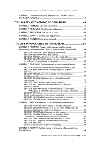 BORRADOR DE PROYECTO DE CÓDIGO ORGÁNICO INTEGRAL DE GARANTÍAS PENALES




    CAPÍTULO QUINTO LA RESPONSABILIDAD PENAL DE LA
    PERSONA JURÍDICA ............................................................................... 44	
  

TÍTULO II PENAS Y MEDIDAS DE SEGURIDAD ......................... 45	
  
    CAPÍTULO PRIMERO La pena en general .............................................. 45	
  
    CAPÍTULO SEGUNDO Clasificación de la pena ...................................... 47	
  
    CAPÍTULO TERCERO Extinción de la pena ............................................ 50	
  
    CAPÍTULO CUARTO Medidas de seguridad ........................................... 50	
  
    CAPÍTULO QUINTO Reparación integral ................................................. 52	
  

TÍTULO III INFRACCIONES EN PARTICULAR ............................. 53	
  
    CAPÍTULO PRIMERO Graves violaciones a los Derechos
    Humanos y delitos contra el Derecho Internacional Humanitario ............. 53	
  
           SECCIÓN PRIMERA Delitos contra la humanidad .................................... 53	
  
           SECCIÓN SEGUNDA Trata de personas ................................................. 55	
  
           SECCIÓN TERCERA Diversas formas de explotación .............................. 57	
  
           SECCIÓN CUARTA Delitos contra personas y bienes protegidos
           por el Derecho Internacional Humanitario .................................................. 60	
  
    CAPÍTULO SEGUNDO Delitos contra los derechos de libertad .............. 66	
  
           SECCIÓN PRIMERA Delitos contra la inviolabilidad de la vida ................ 66	
  
           SECCIÓN SEGUNDA Delitos contra la integridad y libertad
           personal ...................................................................................................... 68	
  
           SECCIÓN TERCERA Contravenciones contra la integridad y
           libertad personal ......................................................................................... 72	
  
           SECCIÓN CUARTA Delitos contra la integridad sexual y
           reproductiva ................................................................................................ 72	
  
           SECCIÓN QUINTA Infracciones de discriminación.................................... 75	
  
           SECCIÓN SEXTA Delitos contra el derecho a la intimidad
           personal y familiar....................................................................................... 76	
  
           SECCIÓN SÉPTIMA Delitos contra el derecho a la propiedad .................. 79	
  
                  PARÁGRAFO ÚNICO Delitos contra la propiedad intelectual .......... 86	
  
           SECCIÓN OCTAVA.................................................................................... 89	
  
           Contravenciones contra el derecho de propiedad ...................................... 89	
  
           SECCIÓN NOVENA Delitos contra el derecho a la identidad .................... 89	
  
           SECCIÓN DECIMA Delitos contra la movilidad humana ........................... 90	
  
    CAPÍTULO TERCERO Delitos contra el derecho al buen vivir ................ 90	
  
           SECCIÓN PRIMERA Delitos contra el derecho a la salud ......................... 90	
  
           SECCIÓN SEGUNDA Delitos por la producción o tráfico ilícitos de
           sustancias catalogadas sujetas a fiscalización........................................... 91	
  
           SECCIÓN TERCERA Delitos contra la información ................................... 94	
  
           SECCIÓN CUARTA Delitos contra los derechos de los
           consumidores, usuarios y otros agentes del mercado ............................... 96	
  
           SECCIÓN QUINTA Delitos contra el derecho a la cultura ......................... 97	
  
           SECCIÓN SEXTA Delitos contra el derecho al trabajo .............................. 98	
  
           SECCION SEPTIMA................................................................................... 99	
  
           Contravenciones contra el derecho al trabajo ............................................ 99	
  
    CAPÍTULO CUARTO Delitos contra el ambiente y la naturaleza o
    Pacha Mama ............................................................................................. 99	
  

                                          COMISIÓN DE JUSTICIA Y ESTRUCTURA DEL ESTADO | 18 de abril de 2012 | Pág.   4 de 341
 