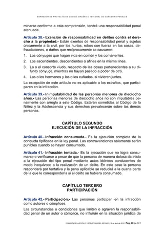 BORRADOR DE PROYECTO DE CÓDIGO ORGÁNICO INTEGRAL DE GARANTÍAS PENALES




minarse conforme a esta comprensión, tendrá una responsabilidad penal
atenuada.

Artículo 38.- Exención de responsabilidad en delitos contra el dere-
cho a la propiedad.- Están exentos de responsabilidad penal y sujetos
únicamente a la civil, por los hurtos, robos con fuerza en las cosas, de-
fraudaciones, o daños que recíprocamente se causaren:
1. Los cónyuges que hagan vida en común y los convivientes.
2. Los ascendientes, descendientes o afines en la misma línea.
3. La o el consorte viudo, respecto de las cosas pertenecientes a su di-
   funto cónyuge, mientras no hayan pasado a poder de otro.
4. Las o los hermanos y las o los cuñados, si vivieren juntos.
La excepción de este artículo no es aplicable a los extraños, que partici-
paren en la infracción.

Artículo 39.- Inimputabilidad de las personas menores de dieciocho
años.- Las personas menores de dieciocho años no son imputables pe-
nalmente con arreglo a este Código. Estarán sometidas al Código de la
Niñez y la Adolescencia y sus derechos prevalecerán sobre las demás
personas.


                       CAPÍTULO SEGUNDO
                   EJECUCIÓN DE LA INFRACCIÓN

Artículo 40.- Infracción consumada.- Es la ejecución completa de la
conducta tipificada en la ley penal. Las contravenciones solamente serán
punibles cuando se hayan consumado.

Artículo 41.- Infracción tentada.- Es la ejecución que no logra consu-
marse o verificarse a pesar de que la persona de manera dolosa da inicio
a la ejecución del tipo penal mediante actos idóneos conducentes de
modo inequívoco a la realización de un delito. En este caso la persona
responderá por tentativa y la pena aplicable se reducirá a la cuarta parte
de la que le correspondería si el delito se hubiera consumado.


                           CAPÍTULO TERCERO
                             PARTICIPACIÓN

Artículo 42.- Participación.- Las personas participan en la infracción
como autores o cómplices.
Las circunstancias o condiciones que limiten o agraven la responsabili-
dad penal de un autor o cómplice, no influirán en la situación jurídica de

                             COMISIÓN DE JUSTICIA Y ESTRUCTURA DEL ESTADO | 18 de abril de 2012 | Pág.   40 de 341
 
