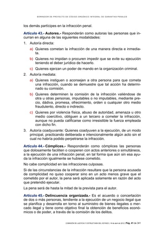BORRADOR DE PROYECTO DE CÓDIGO ORGÁNICO INTEGRAL DE GARANTÍAS PENALES




los demás partícipes en la infracción penal.

Artículo 43.- Autores.- Responderán como autoras las personas que in-
curran en alguna de las siguientes modalidades:
1. Autoría directa:
    a) Quienes cometan la infracción de una manera directa e inmedia-
       ta.
    b) Quienes no impidan o procuren impedir que se evite su ejecución
       teniendo el deber jurídico de hacerlo.
    c) Quienes ejerzan un poder de mando en la organización criminal.
2. Autoría mediata:
    a) Quienes instiguen o aconsejen a otra persona para que cometa
       una infracción, cuando se demuestre que tal acción ha determi-
       nado su comisión.
    b) Quienes determinen la comisión de la infracción valiéndose de
       otra u otras personas, imputables o no imputables, mediante pre-
       cio, dádiva, promesa, ofrecimiento, orden o cualquier otro medio
       fraudulento, directo o indirecto.
    c) Quienes por violencia física, abuso de autoridad, amenaza u otro
       medio coercitivo, obliguen a un tercero a cometer la infracción,
       aunque no pueda calificarse como irresistible la fuerza empleada
       con dicho fin.
3. Autoría coadyuvante: Quienes coadyuven a la ejecución, de un modo
   principal, practicando deliberada e intencionalmente algún acto sin el
   cual no habría podido perpetrarse la infracción.

Artículo 44.- Cómplices.- Responderán como cómplices las personas
que dolosamente faciliten o cooperen con actos anteriores o simultáneos,
a la ejecución de una infracción penal, en tal forma que aún sin esa ayu-
da la infracción igualmente se hubiese cometido.
No cabe complicidad en las infracciones culposas.
Si de las circunstancias de la infracción resultare que la persona acusada
de complicidad no quiso cooperar sino en un acto menos grave que el
cometido por el autor, la pena será aplicada solamente en razón del acto
que pretendió ejecutar.
La pena será de hasta la mitad de la prevista para el autor.

Artículo 45.- Delincuencia organizada.- Es el acuerdo o concertación
de dos o más personas, tendiente a la ejecución de un negocio ilegal que
se planifica y desarrolla en torno al suministro de bienes ilegales o mer-
cado ilegal y tiene como objetivo final la obtención de beneficios econó-
micos o de poder, a través de la comisión de los delitos.

                             COMISIÓN DE JUSTICIA Y ESTRUCTURA DEL ESTADO | 18 de abril de 2012 | Pág.   41 de 341
 