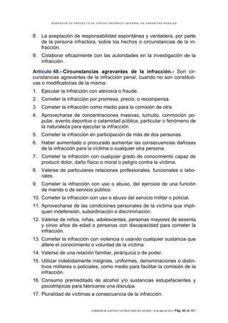 BORRADOR DE PROYECTO DE CÓDIGO ORGÁNICO INTEGRAL DE GARANTÍAS PENALES




8. La aceptación de responsabilidad espontánea y verdadera, por parte
   de la persona infractora, sobre los hechos o circunstancias de la in-
   fracción.
9. Colaborar eficazmente con las autoridades en la investigación de la
   infracción.

Artículo 48.- Circunstancias agravantes de la infracción.- Son cir-
cunstancias agravantes de la infracción penal, cuando no son constituti-
vas o modificatorias de la misma:
1. Ejecutar la infracción con alevosía o fraude.
2. Cometer la infracción por promesa, precio, o recompensa.
3. Cometer la infracción como medio para la comisión de otra.
4. Aprovecharse de concentraciones masivas, tumulto, conmoción po-
   pular, evento deportivo o calamidad pública, particular o fenómeno de
   la naturaleza para ejecutar la infracción.
5. Cometer la infracción en participación de más de dos personas.
6. Haber aumentado o procurado aumentar las consecuencias dañosas
   de la infracción para la víctima o cualquier otra persona.
7. Cometer la infracción con cualquier grado de conocimiento capaz de
   producir dolor, daño físico o moral o peligro contra la víctima.
8. Valerse de particulares relaciones profesionales, funcionales o labo-
   rales.
9. Cometer la infracción con uso o abuso, del ejercicio de una función
   de mando o de servicio público.
10. Cometer la infracción con uso o abuso del servicio militar o policial.
11. Aprovecharse de las condiciones personales de la víctima que impli-
    quen indefensión, subordinación o discriminación.
12. Valerse de niños, niñas, adolescentes, personas mayores de sesenta
    y cinco años de edad o personas con discapacidad para cometer la
    infracción.
13. Cometer la infracción con violencia o usando cualquier sustancia que
    altere el conocimiento o voluntad de la víctima.
14. Valerse de una relación familiar, jerárquica o de poder.
15. Utilizar indebidamente insignias, uniformes, denominaciones o distin-
    tivos militares o policiales, como medio para facilitar la comisión de la
    infracción.
16. Consumo premeditado de alcohol y/o sustancias estupefacientes y
    psicotrópicas para fabricarse una disculpa.
17. Pluralidad de víctimas a consecuencia de la infracción.


                             COMISIÓN DE JUSTICIA Y ESTRUCTURA DEL ESTADO | 18 de abril de 2012 | Pág.   43 de 341
 