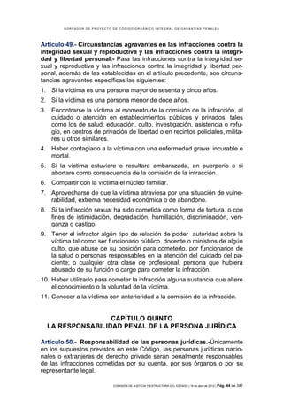 BORRADOR DE PROYECTO DE CÓDIGO ORGÁNICO INTEGRAL DE GARANTÍAS PENALES




Artículo 49.- Circunstancias agravantes en las infracciones contra la
integridad sexual y reproductiva y las infracciones contra la integri-
dad y libertad personal.- Para las infracciones contra la integridad se-
xual y reproductiva y las infracciones contra la integridad y libertad per-
sonal, además de las establecidas en el artículo precedente, son circuns-
tancias agravantes específicas las siguientes:
1. Si la víctima es una persona mayor de sesenta y cinco años.
2. Si la víctima es una persona menor de doce años.
3. Encontrarse la víctima al momento de la comisión de la infracción, al
   cuidado o atención en establecimientos públicos y privados, tales
   como los de salud, educación, culto, investigación, asistencia o refu-
   gio, en centros de privación de libertad o en recintos policiales, milita-
   res u otros similares.
4. Haber contagiado a la víctima con una enfermedad grave, incurable o
   mortal.
5. Si la víctima estuviere o resultare embarazada, en puerperio o si
   abortare como consecuencia de la comisión de la infracción.
6. Compartir con la víctima el núcleo familiar.
7. Aprovecharse de que la víctima atraviesa por una situación de vulne-
   rabilidad, extrema necesidad económica o de abandono.
8. Si la infracción sexual ha sido cometida como forma de tortura, o con
   fines de intimidación, degradación, humillación, discriminación, ven-
   ganza o castigo.
9. Tener el infractor algún tipo de relación de poder autoridad sobre la
   víctima tal como ser funcionario público, docente o ministros de algún
   culto, que abuse de su posición para cometerlo, por funcionarios de
   la salud o personas responsables en la atención del cuidado del pa-
   ciente; o cualquier otra clase de profesional, persona que hubiera
   abusado de su función o cargo para cometer la infracción.
10. Haber utilizado para cometer la infracción alguna sustancia que altere
    el conocimiento o la voluntad de la víctima.
11. Conocer a la víctima con anterioridad a la comisión de la infracción.


                  CAPÍTULO QUINTO
  LA RESPONSABILIDAD PENAL DE LA PERSONA JURÍDICA

Artículo 50.- Responsabilidad de las personas jurídicas.-Únicamente
en los supuestos previstos en este Código, las personas jurídicas nacio-
nales o extranjeras de derecho privado serán penalmente responsables
de las infracciones cometidas por su cuenta, por sus órganos o por su
representante legal.

                             COMISIÓN DE JUSTICIA Y ESTRUCTURA DEL ESTADO | 18 de abril de 2012 | Pág.   44 de 341
 