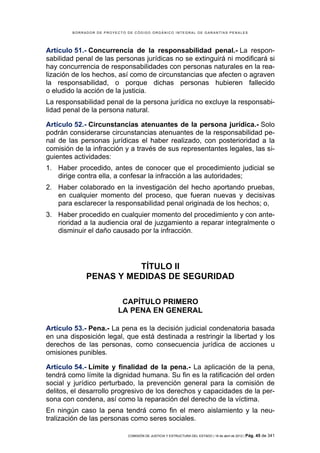 BORRADOR DE PROYECTO DE CÓDIGO ORGÁNICO INTEGRAL DE GARANTÍAS PENALES




Artículo 51.- Concurrencia de la responsabilidad penal.- La respon-
sabilidad penal de las personas jurídicas no se extinguirá ni modificará si
hay concurrencia de responsabilidades con personas naturales en la rea-
lización de los hechos, así como de circunstancias que afecten o agraven
la responsabilidad, o porque dichas personas hubieren fallecido
o eludido la acción de la justicia.
La responsabilidad penal de la persona jurídica no excluye la responsabi-
lidad penal de la persona natural.

Artículo 52.- Circunstancias atenuantes de la persona jurídica.- Solo
podrán considerarse circunstancias atenuantes de la responsabilidad pe-
nal de las personas jurídicas el haber realizado, con posterioridad a la
comisión de la infracción y a través de sus representantes legales, las si-
guientes actividades:
1. Haber procedido, antes de conocer que el procedimiento judicial se
   dirige contra ella, a confesar la infracción a las autoridades;
2. Haber colaborado en la investigación del hecho aportando pruebas,
   en cualquier momento del proceso, que fueran nuevas y decisivas
   para esclarecer la responsabilidad penal originada de los hechos; o,
3. Haber procedido en cualquier momento del procedimiento y con ante-
   rioridad a la audiencia oral de juzgamiento a reparar integralmente o
   disminuir el daño causado por la infracción.




                       TÍTULO II
             PENAS Y MEDIDAS DE SEGURIDAD

                          CAPÍTULO PRIMERO
                         LA PENA EN GENERAL

Artículo 53.- Pena.- La pena es la decisión judicial condenatoria basada
en una disposición legal, que está destinada a restringir la libertad y los
derechos de las personas, como consecuencia jurídica de acciones u
omisiones punibles.

Artículo 54.- Límite y finalidad de la pena.- La aplicación de la pena,
tendrá como límite la dignidad humana. Su fin es la ratificación del orden
social y jurídico perturbado, la prevención general para la comisión de
delitos, el desarrollo progresivo de los derechos y capacidades de la per-
sona con condena, así como la reparación del derecho de la víctima.
En ningún caso la pena tendrá como fin el mero aislamiento y la neu-
tralización de las personas como seres sociales.

                             COMISIÓN DE JUSTICIA Y ESTRUCTURA DEL ESTADO | 18 de abril de 2012 | Pág.   45 de 341
 