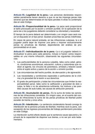 BORRADOR DE PROYECTO DE CÓDIGO ORGÁNICO INTEGRAL DE GARANTÍAS PENALES




Artículo 55.- Legalidad de la pena.- Las personas declaradas respon-
sables penalmente tienen derecho a que no se les imponga penas más
severas que las determinadas en los tipos penales ni otras no contempla-
das en este Código.

Artículo 56.- Proporcionalidad de la pena.- La pena será proporcional
al daño provocado por la acción u omisión punible. En la aplicación de la
pena las o los juzgadores deberán considerar su idoneidad y necesidad.
El tiempo de la pena deberá ser determinado y en ningún caso será ma-
yor al dispuesto en el tipo penal. Quedan proscritas las penas indefinidas.
En casos de pena natural probada, en las infracciones culposas, la o el
juzgador podrá dejar de imponer una pena o imponer exclusivamente
penas no privativas de libertad, dependiendo del análisis de pro-
porcionalidad en el caso.

Artículo 57.- Individualización de la pena.- La o el juzgador deberá in-
dividualizar la pena para cada persona, incluso si fueren varios respon-
sables en una misma infracción, observando las siguientes circunstan-
cias:
1. Las particularidades de la persona culpable, tales como edad, géne-
   ro, condiciones económicas, educación, cultura y costumbres que ro-
   dean al agente, los vínculos de parentesco, amistad y relación social
   entre el sujeto activo y pasivo de la acción u omisión punible.
2. Las circunstancias del hecho punible, de atenuación y de agravación.
3. Las necesidades y condiciones especiales o particulares de la vícti-
   ma y la gravedad de la lesión a sus derechos.
4. El grado de participación y todas las circunstancias que limiten la res-
   ponsabilidad penal, tales como la calificación y gravedad de dolo o
   culpa, la falta o no de advertencia suficiente, los motivos y las posi-
   bles causas de auto tutela, las causas de atribución personal.

Artículo 58.- Acumulación de penas.- Es la suma de todas las sancio-
nes de las infracciones cometidas. En ningún caso, en el evento del con-
curso de infracciones la suma de las penas privativas de libertad podrá
exceder de treinta y cinco años.

Artículo 59.- Interdicción.- La sentencia condenatoria llevará consigo la
interdicción de la persona privada de libertad, mientras dure la pena, con
excepción de los ingresos provenientes del trabajo penitenciario previstos
en este Código.
La interdicción surtirá efecto desde que la sentencia cause ejecutoria y lo
privará de la capacidad de disponer sus bienes, a no ser por acto testa-
mentario.



                             COMISIÓN DE JUSTICIA Y ESTRUCTURA DEL ESTADO | 18 de abril de 2012 | Pág.   46 de 341
 