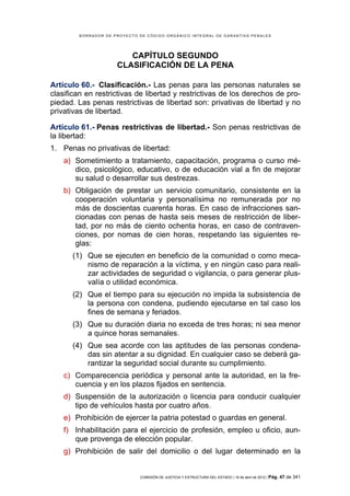 BORRADOR DE PROYECTO DE CÓDIGO ORGÁNICO INTEGRAL DE GARANTÍAS PENALES




                        CAPÍTULO SEGUNDO
                     CLASIFICACIÓN DE LA PENA

Artículo 60.- Clasificación.- Las penas para las personas naturales se
clasifican en restrictivas de libertad y restrictivas de los derechos de pro-
piedad. Las penas restrictivas de libertad son: privativas de libertad y no
privativas de libertad.

Artículo 61.- Penas restrictivas de libertad.- Son penas restrictivas de
la libertad:
1. Penas no privativas de libertad:
    a) Sometimiento a tratamiento, capacitación, programa o curso mé-
       dico, psicológico, educativo, o de educación vial a fin de mejorar
       su salud o desarrollar sus destrezas.
    b) Obligación de prestar un servicio comunitario, consistente en la
       cooperación voluntaria y personalísima no remunerada por no
       más de doscientas cuarenta horas. En caso de infracciones san-
       cionadas con penas de hasta seis meses de restricción de liber-
       tad, por no más de ciento ochenta horas, en caso de contraven-
       ciones, por nomas de cien horas, respetando las siguientes re-
       glas:
      (1) Que se ejecuten en beneficio de la comunidad o como meca-
          nismo de reparación a la víctima, y en ningún caso para reali-
          zar actividades de seguridad o vigilancia, o para generar plus-
          valía o utilidad económica.
      (2) Que el tiempo para su ejecución no impida la subsistencia de
          la persona con condena, pudiendo ejecutarse en tal caso los
          fines de semana y feriados.
      (3) Que su duración diaria no exceda de tres horas; ni sea menor
          a quince horas semanales.
      (4) Que sea acorde con las aptitudes de las personas condena-
          das sin atentar a su dignidad. En cualquier caso se deberá ga-
          rantizar la seguridad social durante su cumplimiento.
    c) Comparecencia periódica y personal ante la autoridad, en la fre-
       cuencia y en los plazos fijados en sentencia.
    d) Suspensión de la autorización o licencia para conducir cualquier
       tipo de vehículos hasta por cuatro años.
    e) Prohibición de ejercer la patria potestad o guardas en general.
    f) Inhabilitación para el ejercicio de profesión, empleo u oficio, aun-
       que provenga de elección popular.
    g) Prohibición de salir del domicilio o del lugar determinado en la


                             COMISIÓN DE JUSTICIA Y ESTRUCTURA DEL ESTADO | 18 de abril de 2012 | Pág.   47 de 341
 