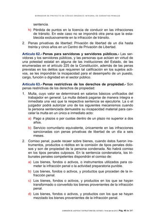 BORRADOR DE PROYECTO DE CÓDIGO ORGÁNICO INTEGRAL DE GARANTÍAS PENALES




       sentencia.
    h) Pérdida de puntos en la licencia de conducir en las infracciones
       de tránsito. En este caso no se impondrá otra pena que la esta-
       blecida exclusivamente en la infracción de tránsito.
2. Penas privativas de libertad: Privación de libertad de un día hasta
   treinta y cinco años en un Centro de Privación de Libertad.

Artículo 62.- Penas para servidoras y servidores públicos.- Las ser-
vidoras y los servidores públicos, y las personas que actúen en virtud de
una potestad estatal en alguna de las instituciones del Estado, de las
enumeradas en el artículo 225 de la Constitución, además de las penas
previstas en los delitos que requieren tal calificación en los sujetos acti-
vos, se les impondrán la incapacidad para el desempeño de un puesto,
cargo, función o dignidad en el sector público.

Artículo 63.- Penas restrictivas de los derechos de propiedad.- Son
penas restrictivas de los derechos de propiedad:
1. Multa, cuyo valor se determinará en salarios básicos unificados del
   trabajador en general. La multa deberá pagarse de manera íntegra e
   inmediata una vez que la respectiva sentencia se ejecutoríe. La o el
   juzgador podrá autorizar uno de los siguientes mecanismos cuando
   la persona sentenciada demuestre su incapacidad material para can-
   celar la multa en un único e inmediato acto:
    a) Pago a plazos o por cuotas dentro de un plazo no superior a dos
       años.
    b) Servicio comunitario equivalente, únicamente en las infracciones
       sancionadas con penas privativas de libertad de un día a seis
       meses.
2. Comiso penal, puede recaer sobre bienes, cuando éstos fueron ins-
   trumentos, productos o réditos en la comisión de tipos penales dolo-
   sos y son de propiedad de la persona condenada. No habrá comiso
   en los tipos penales culposos. En la sentencia condenatoria, los tri-
   bunales penales competentes dispondrán el comiso de:
    a) Los bienes, fondos o activos, o instrumentos utilizados para co-
       meter la infracción penal o la actividad preparatoria punible.
    b) Los bienes, fondos o activos, y productos que procedan de la in-
       fracción penal.
    c) Los bienes, fondos o activos, y productos en los que se hayan
       transformado o convertido los bienes provenientes de la infracción
       penal.
    d) Los bienes, fondos o activos, y productos con los que se hayan
       mezclado los bienes provenientes de la infracción penal.


                             COMISIÓN DE JUSTICIA Y ESTRUCTURA DEL ESTADO | 18 de abril de 2012 | Pág.   48 de 341
 