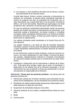 BORRADOR DE PROYECTO DE CÓDIGO ORGÁNICO INTEGRAL DE GARANTÍAS PENALES




   e) Los ingresos u otros beneficios derivados de los bienes y produc-
      tos provenientes de la infracción penal.
   Cuando tales bienes, fondos o activos, productos e instrumentos no
   pudieran ser comisados, el tribunal penal competente dispondrá el
   comiso de cualquier otro bien de propiedad del condenado, por un
   valor equivalente, aun cuando éste bien no se encuentre vinculado al
   delito; o, de no ser ello posible, dispondrá que aquél pague una multa
   de idéntico valor, adicional a la prevista para cada infracción penal.
   En caso de sentencia condenatoria ejecutoriada, dentro de procesos
   penales por lavados de activos o financiamiento de infracciones, y de
   sustancias sujetas a fiscalización, los bienes muebles e inmuebles
   comisados serán transferidos definitivamente a la Unidad de Gestión
   Inmobiliaria del Sector Público, entidad que podrá disponer de estos
   bienes para su regularización.
   Los valores comisados serán transferidos a la Cuenta Única del Te-
   soro Nacional.
   Los objetos históricos y las obras de arte de imposible reposición
   comisadas, pasarán a formar parte del patrimonio tangible del Estado
   y serán transferidos definitivamente al Instituto Nacional de Patrimo-
   nio Cultural.
   En las infracciones contra el medio ambiente, contra los recursos mi-
   neros y los casos establecidos en este Código, el tribunal de garan-
   tías penales, obligatoriamente ordenará la inmediata inmovilización
   de maquinaria pesada utilizada para el cometimiento de estas infrac-
   ciones.
3. Incautación o destrucción de los instrumentos o efectos de la infrac-
   ción. Toda pena lleva consigo, según sea el caso, la incautación o
   destrucción de los efectos que de la infracción provengan y de los
   instrumentos con que se ejecutó a menos que pertenezcan a una ter-
   cera persona no responsable de la infracción.

Artículo 64.- Penas para las personas jurídicas.- Las penas para las
personas jurídicas son:
1. Intervención judicial por el tiempo necesario para precautelar los de-
   rechos de los trabajadores y de los acreedores de la persona jurídica.
2. Prohibición de realizar determinadas operaciones relacionadas con el
   delito hasta por un plazo de cinco años.
3. Suspensión de actividades hasta por cinco años.
4. Clausura temporal de sus locales y establecimientos hasta por cinco
   años.
5. Multa.
6. Comiso penal.

                             COMISIÓN DE JUSTICIA Y ESTRUCTURA DEL ESTADO | 18 de abril de 2012 | Pág.   49 de 341
 