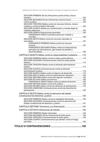 BORRADOR DE PROYECTO DE CÓDIGO ORGÁNICO INTEGRAL DE GARANTÍAS PENALES




            SECCIÓN PRIMERA De las infracciones contra la flora y fauna
            silvestre..................................................................................................... 100	
  
            SECCIÓN SEGUNDA De las infracciones contra la fauna ...................... 102	
  
            y flora acuática.......................................................................................... 102	
  
            SECCIÓN TERCERA Delitos contra los recursos hídricos, marino-
            costeros y contra el destino del suelo....................................................... 103	
  
            SECCIÓN CUARTA Delitos por contaminación y manejo ilegal de
            materias peligrosas................................................................................... 104	
  
            SECCIÓN QUINTA Disposiciones generales ........................................... 105	
  
                   PARÁGRAFO ÚNICO Contravenciones por maltrato a
                   animales .......................................................................................... 106	
  
            SECCIÓN SEXTA Delitos contra los recursos naturales no
            renovables ................................................................................................ 107	
  
                   PARÁGRAFO PRIMERO Delitos contra los recursos
                   mineros ............................................................................................ 107	
  
                   PARÁGRAFO SEGUNDO Delitos contra los hidrocarburos,
                   derivados de hidrocarburos, gas licuado de petróleo y
                   biocombustibles ............................................................................... 108	
  
     CAPÍTULO QUINTO Delitos contra la responsabilidad ciudadana ........ 110	
  
            SECCIÓN PRIMERA Delitos contra la tutela judicial efectiva .................. 110	
  
            SECCIÓN SEGUNDA Contravenciones contra la tutela judicial
            efectiva ..................................................................................................... 113	
  
            SECCIÓN TERCERA Delitos contra la eficiente administración
            pública ...................................................................................................... 113	
  
            SECCIÓN CUARTA Contravenciones contra la eficiente
            administración pública .............................................................................. 118	
  
            SECCIÓN QUINTA Delitos contra el régimen de desarrollo .................... 118	
  
            SECCIÓN SEXTA Delitos contra la administración aduanera ................. 122	
  
            SECCIÓN SÉPTIMA Delitos contra del régimen monetario ..................... 125	
  
            SECCIÓN OCTAVA Delitos económicos ................................................. 126	
  
                   PARÁGRAFO ÚNICO Delitos contra el sistema financiero ............ 130	
  
            SECCIÓN NOVENA Delitos contra la fe pública ...................................... 132	
  
            SECCIÓN DÉCIMA Delitos contra los derechos de participación ............ 133	
  
            SECCIÓN UNDÉCIMA Contravenciones contra los derechos de
            participación.............................................................................................. 134	
  
     CAPÍTULO SEXTO Delitos contra la estructura del estado
     constitucional de derechos y justicia ...................................................... 134	
  
            SECCIÓN PRIMERA Delitos contra la estabilidad del Estado ................. 134	
  
            SECCIÓN SEGUNDA Contravenciones contra la estructura del
            Estado constitucional de derechos y justicia ............................................ 141	
  
     CAPÍTULO SÉPTIMO Terrorismo y su financiación ............................... 141	
  
     CAPÍTULO OCTAVO Infracciones de tránsito ....................................... 144	
  
            SECCIÓN PRIMERA Reglas Generales .................................................. 144	
  
            SECCIÓN SEGUNDA De las infracciones de daño grave ....................... 146	
  
            SECCIÓN TERCERA Contravenciones de daño grave ........................... 149	
  
            SECCIÓN CUARTA Contravenciones que atentan contra el riesgo
            permitido ................................................................................................... 150	
  

TITULO IV CONTRAVENCIONES ............................................... 159	
  



                                           COMISIÓN DE JUSTICIA Y ESTRUCTURA DEL ESTADO | 18 de abril de 2012 | Pág.   5 de 341
 