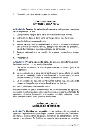 BORRADOR DE PROYECTO DE CÓDIGO ORGÁNICO INTEGRAL DE GARANTÍAS PENALES




7. Disolución y liquidación de la persona jurídica.


                          CAPÍTULO TERCERO
                         EXTINCIÓN DE LA PENA

Artículo 65.- Formas de extinción.- La pena se extingue por cualquiera
de las siguientes causas:
1. Cumplimiento integral de la pena en cualquiera de sus formas.
2. Extinción del delito o de la pena por ley posterior más favorable.
3. Muerte de la persona condenada.
4. Indulto, excepto en los casos de delitos contra la eficiente administra-
   ción pública, genocidio, tortura, desaparición forzada de personas,
   plagio, homicidio por razones políticas o de conciencia
5. Recurso extraordinario de revisión de la pena, cuando fuere favora-
   ble.
6. Prescripción.

Artículo 66.- Prescripción de la pena.- La pena se considerará prescri-
ta de conformidad con las siguientes reglas:
1. Las penas restrictivas de libertad prescriben en un tiempo igual al de
   la condena.
2. La prescripción de la pena comenzará a correr desde el día en que la
   sentencia quedó ejecutoriada y se imputará el tiempo que la persona
   condenada estuvo privada de libertad por el mismo delito.
3. La prescripción de la pena se interrumpe cuando la persona ha sido
   nuevamente condenada a pena de privación de libertad.
La prescripción no requiere ser declarada.
No prescribirán las penas determinadas en las infracciones de agresión,
genocidio, lesa humanidad, crímenes de guerra, desaparición forzada de
personas, crímenes de agresión a un estado, peculado, cohecho, concu-
sión, enriquecimiento ilícito y daños ambientales.


                         CAPÍTULO CUARTO
                       MEDIDAS DE SEGURIDAD

Artículo 67.- Medidas de seguridad.- Las medidas de seguridad se
aplican a la persona inimputable por padecer perturbaciones, trastornos,
anomalías, o alteraciones psíquicas, mentales o de personalidad, perma-
nentes o transitorias. Su finalidad es lograr la superación de su perturba-


                             COMISIÓN DE JUSTICIA Y ESTRUCTURA DEL ESTADO | 18 de abril de 2012 | Pág.   50 de 341
 