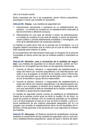 BORRADOR DE PROYECTO DE CÓDIGO ORGÁNICO INTEGRAL DE GARANTÍAS PENALES




ción y la inclusión social.
Serán impuestas por las o los juzgadores, previo informe psiquiátrico,
psicológico o social, que acredite su necesidad.

Artículo 68.- Clases.- Las medidas de seguridad son:
1. Internamiento permanente o transitorio en un establecimiento psi-
   quiátrico. La medida se cumplirá en un establecimiento adecuado al
   tipo de anomalía o alteración psíquica.
2. Internamiento en una casa de estudio o centro de desintoxicación.
   La medida se cumplirá en una casa de estudio o centro de desintoxi-
   cación público o privado debidamente acreditado u homologado, con
   el fin de la deshabituación de sustancias adictivas.
La medida no podrá durar más de lo previsto por el facultativo. La o el
juzgador deberá cerciorarse que el motivo por el cual se dictó la medida
está superado para ordenar su salida.
El incumplimiento del internamiento dará lugar al reingreso de la persona
inimputable al mismo centro del que se hubiese evadido o autorizado su
salida.

Artículo 69.- Revisión, cese o revocación de la medidas de seguri-
dad.- Las medidas de seguridad en el artículo anterior, podrán ser revi-
sadas por la o el juzgador que las dictó, en las siguientes situaciones:
1. Cuando el director, directora, o responsable del establecimiento a
   cargo del interno por razones psiquiátricas o de desintoxicación soli-
   citare a la o el juzgador, la revisión de la medida, previo informe téc-
   nico que demuestre que la salud del sentenciado corra riesgo, emiti-
   do por el facultativo o grupo técnico responsable.
2. Cuando el director, directora, o responsable del establecimiento a
   cargo del interno por razones psiquiátricas o de desintoxicación soli-
   citare a la o el juzgador, la revisión de la medida, previo informe téc-
   nico que demuestre la falta de necesidad de la medida, emitido por el
   facultativo o grupo técnico responsable.
La medida de seguridad cesará cuando se establezca la rehabilitación
mental de la persona contra quien se dictó la medida. En tal virtud, no
podrá ser puesta en libertad, sino en audiencia solicitada por el defensor
o la o el fiscal asignado al caso en el que se dictó la medida, y previo in-
forme satisfactorio de dos médicos psiquiatras designados por la o el
juzgador que acredite el restablecimiento pleno de las facultades del in-
ternado y brinde garantías a las personas por cuya seguridad se dictaron
las medidas.

Artículo 70.- Recursos.- El Sistema nacional de rehabilitación social ga-
rantizará el cumplimiento de las medidas de seguridad, para lo cual recu-
rrirá a establecimientos psiquiátricos, casas de salud o centros de desin-

                              COMISIÓN DE JUSTICIA Y ESTRUCTURA DEL ESTADO | 18 de abril de 2012 | Pág.   51 de 341
 