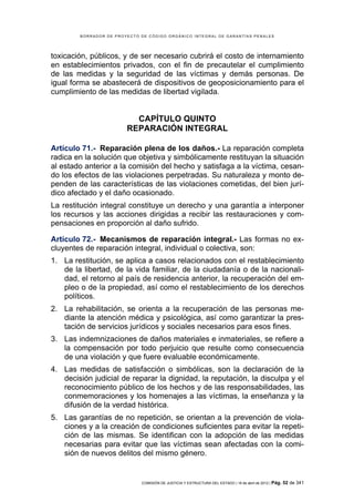 BORRADOR DE PROYECTO DE CÓDIGO ORGÁNICO INTEGRAL DE GARANTÍAS PENALES




toxicación, públicos, y de ser necesario cubrirá el costo de internamiento
en establecimientos privados, con el fin de precautelar el cumplimiento
de las medidas y la seguridad de las víctimas y demás personas. De
igual forma se abastecerá de dispositivos de geoposicionamiento para el
cumplimiento de las medidas de libertad vigilada.


                          CAPÍTULO QUINTO
                        REPARACIÓN INTEGRAL

Artículo 71.- Reparación plena de los daños.- La reparación completa
radica en la solución que objetiva y simbólicamente restituyan la situación
al estado anterior a la comisión del hecho y satisfaga a la víctima, cesan-
do los efectos de las violaciones perpetradas. Su naturaleza y monto de-
penden de las características de las violaciones cometidas, del bien jurí-
dico afectado y el daño ocasionado.
La restitución integral constituye un derecho y una garantía a interponer
los recursos y las acciones dirigidas a recibir las restauraciones y com-
pensaciones en proporción al daño sufrido.

Artículo 72.- Mecanismos de reparación integral.- Las formas no ex-
cluyentes de reparación integral, individual o colectiva, son:
1. La restitución, se aplica a casos relacionados con el restablecimiento
   de la libertad, de la vida familiar, de la ciudadanía o de la nacionali-
   dad, el retorno al país de residencia anterior, la recuperación del em-
   pleo o de la propiedad, así como el restablecimiento de los derechos
   políticos.
2. La rehabilitación, se orienta a la recuperación de las personas me-
   diante la atención médica y psicológica, así como garantizar la pres-
   tación de servicios jurídicos y sociales necesarios para esos fines.
3. Las indemnizaciones de daños materiales e inmateriales, se refiere a
   la compensación por todo perjuicio que resulte como consecuencia
   de una violación y que fuere evaluable económicamente.
4. Las medidas de satisfacción o simbólicas, son la declaración de la
   decisión judicial de reparar la dignidad, la reputación, la disculpa y el
   reconocimiento público de los hechos y de las responsabilidades, las
   conmemoraciones y los homenajes a las víctimas, la enseñanza y la
   difusión de la verdad histórica.
5. Las garantías de no repetición, se orientan a la prevención de viola-
   ciones y a la creación de condiciones suficientes para evitar la repeti-
   ción de las mismas. Se identifican con la adopción de las medidas
   necesarias para evitar que las víctimas sean afectadas con la comi-
   sión de nuevos delitos del mismo género.


                             COMISIÓN DE JUSTICIA Y ESTRUCTURA DEL ESTADO | 18 de abril de 2012 | Pág.   52 de 341
 