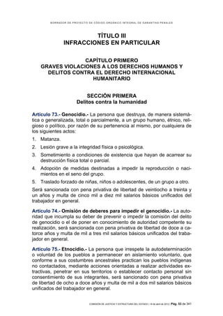 BORRADOR DE PROYECTO DE CÓDIGO ORGÁNICO INTEGRAL DE GARANTÍAS PENALES




                        TÍTULO III
               INFRACCIONES EN PARTICULAR

                  CAPÍTULO PRIMERO
    GRAVES VIOLACIONES A LOS DERECHOS HUMANOS Y
      DELITOS CONTRA EL DERECHO INTERNACIONAL
                    HUMANITARIO


                          SECCIÓN PRIMERA
                      Delitos contra la humanidad

Artículo 73.- Genocidio.- La persona que destruya, de manera sistemá-
tica o generalizada, total o parcialmente, a un grupo humano, étnico, reli-
gioso o político, por razón de su pertenencia al mismo, por cualquiera de
los siguientes actos:
1. Matanza.
2. Lesión grave a la integridad física o psicológica.
3. Sometimiento a condiciones de existencia que hayan de acarrear su
   destrucción física total o parcial.
4. Adopción de medidas destinadas a impedir la reproducción o naci-
   mientos en el seno del grupo.
5. Traslado forzado de niñas, niños o adolescentes, de un grupo a otro.
Será sancionada con pena privativa de libertad de veintiocho a treinta y
un años y multa de cinco mil a diez mil salarios básicos unificados del
trabajador en general.

Artículo 74.- Omisión de deberes para impedir el genocidio.- La auto-
ridad que incumpla su deber de prevenir o impedir la comisión del delito
de genocidio o el de poner en conocimiento de autoridad competente su
realización, será sancionada con pena privativa de libertad de doce a ca-
torce años y multa de mil a tres mil salarios básicos unificados del traba-
jador en general.

Artículo 75.- Etnocidio.- La persona que irrespete la autodeterminación
o voluntad de los pueblos a permanecer en aislamiento voluntario, que
conforme a sus costumbres ancestrales practican los pueblos indígenas
no contactados, mediante acciones orientadas a realizar actividades ex-
tractivas, penetrar en sus territorios o establecer contacto personal sin
consentimiento de sus integrantes, será sancionado con pena privativa
de libertad de ocho a doce años y multa de mil a dos mil salarios básicos
unificados del trabajador en general.


                             COMISIÓN DE JUSTICIA Y ESTRUCTURA DEL ESTADO | 18 de abril de 2012 | Pág.   53 de 341
 