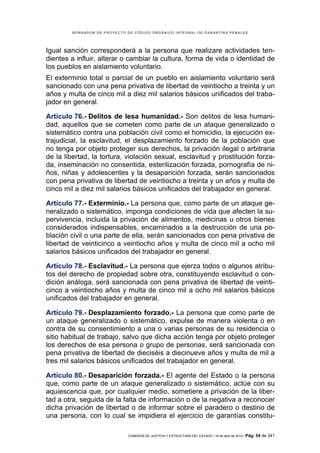 BORRADOR DE PROYECTO DE CÓDIGO ORGÁNICO INTEGRAL DE GARANTÍAS PENALES




Igual sanción corresponderá a la persona que realizare actividades ten-
dientes a influir, alterar o cambiar la cultura, forma de vida o identidad de
los pueblos en aislamiento voluntario.
El exterminio total o parcial de un pueblo en aislamiento voluntario será
sancionado con una pena privativa de libertad de veintiocho a treinta y un
años y multa de cinco mil a diez mil salarios básicos unificados del traba-
jador en general.

Artículo 76.- Delitos de lesa humanidad.- Son delitos de lesa humani-
dad, aquellos que se cometen como parte de un ataque generalizado o
sistemático contra una población civil como el homicidio, la ejecución ex-
trajudicial, la esclavitud, el desplazamiento forzado de la población que
no tenga por objeto proteger sus derechos, la privación ilegal o arbitraria
de la libertad, la tortura, violación sexual, esclavitud y prostitución forza-
da, inseminación no consentida, esterilización forzada, pornografía de ni-
ños, niñas y adolescentes y la desaparición forzada, serán sancionados
con pena privativa de libertad de veintiocho a treinta y un años y multa de
cinco mil a diez mil salarios básicos unificados del trabajador en general.

Artículo 77.- Exterminio.- La persona que, como parte de un ataque ge-
neralizado o sistemático, imponga condiciones de vida que afecten la su-
pervivencia, incluida la privación de alimentos, medicinas u otros bienes
considerados indispensables, encaminados a la destrucción de una po-
blación civil o una parte de ella, serán sancionados con pena privativa de
libertad de veinticinco a veintiocho años y multa de cinco mil a ocho mil
salarios básicos unificados del trabajador en general.

Artículo 78.- Esclavitud.- La persona que ejerza todos o algunos atribu-
tos del derecho de propiedad sobre otra, constituyendo esclavitud o con-
dición análoga, será sancionada con pena privativa de libertad de veinti-
cinco a veintiocho años y multa de cinco mil a ocho mil salarios básicos
unificados del trabajador en general.

Artículo 79.- Desplazamiento forzado.- La persona que como parte de
un ataque generalizado o sistemático, expulse de manera violenta o en
contra de su consentimiento a una o varias personas de su residencia o
sitio habitual de trabajo, salvo que dicha acción tenga por objeto proteger
los derechos de esa persona o grupo de personas, será sancionada con
pena privativa de libertad de dieciséis a diecinueve años y multa de mil a
tres mil salarios básicos unificados del trabajador en general.

Artículo 80.- Desaparición forzada.- El agente del Estado o la persona
que, como parte de un ataque generalizado o sistemático, actúe con su
aquiescencia que, por cualquier medio, sometiere a privación de la liber-
tad a otra, seguida de la falta de información o de la negativa a reconocer
dicha privación de libertad o de informar sobre el paradero o destino de
una persona, con lo cual se impidiera el ejercicio de garantías constitu-

                              COMISIÓN DE JUSTICIA Y ESTRUCTURA DEL ESTADO | 18 de abril de 2012 | Pág.   54 de 341
 
