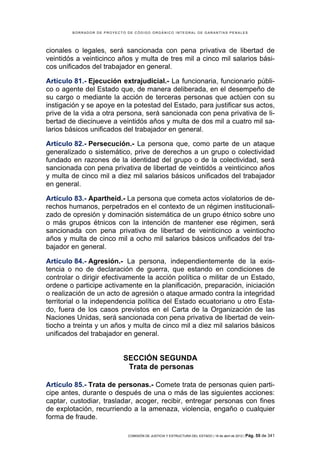 BORRADOR DE PROYECTO DE CÓDIGO ORGÁNICO INTEGRAL DE GARANTÍAS PENALES




cionales o legales, será sancionada con pena privativa de libertad de
veintidós a veinticinco años y multa de tres mil a cinco mil salarios bási-
cos unificados del trabajador en general.

Artículo 81.- Ejecución extrajudicial.- La funcionaria, funcionario públi-
co o agente del Estado que, de manera deliberada, en el desempeño de
su cargo o mediante la acción de terceras personas que actúen con su
instigación y se apoye en la potestad del Estado, para justificar sus actos,
prive de la vida a otra persona, será sancionada con pena privativa de li-
bertad de diecinueve a veintidós años y multa de dos mil a cuatro mil sa-
larios básicos unificados del trabajador en general.

Artículo 82.- Persecución.- La persona que, como parte de un ataque
generalizado o sistemático, prive de derechos a un grupo o colectividad
fundado en razones de la identidad del grupo o de la colectividad, será
sancionada con pena privativa de libertad de veintidós a veinticinco años
y multa de cinco mil a diez mil salarios básicos unificados del trabajador
en general.

Artículo 83.- Apartheid.- La persona que cometa actos violatorios de de-
rechos humanos, perpetrados en el contexto de un régimen institucionali-
zado de opresión y dominación sistemática de un grupo étnico sobre uno
o más grupos étnicos con la intención de mantener ese régimen, será
sancionada con pena privativa de libertad de veinticinco a veintiocho
años y multa de cinco mil a ocho mil salarios básicos unificados del tra-
bajador en general.

Artículo 84.- Agresión.- La persona, independientemente de la exis-
tencia o no de declaración de guerra, que estando en condiciones de
controlar o dirigir efectivamente la acción política o militar de un Estado,
ordene o participe activamente en la planificación, preparación, iniciación
o realización de un acto de agresión o ataque armado contra la integridad
territorial o la independencia política del Estado ecuatoriano u otro Esta-
do, fuera de los casos previstos en el Carta de la Organización de las
Naciones Unidas, será sancionada con pena privativa de libertad de vein-
tiocho a treinta y un años y multa de cinco mil a diez mil salarios básicos
unificados del trabajador en general.


                            SECCIÓN SEGUNDA
                             Trata de personas

Artículo 85.- Trata de personas.- Comete trata de personas quien parti-
cipe antes, durante o después de una o más de las siguientes acciones:
captar, custodiar, trasladar, acoger, recibir, entregar personas con fines
de explotación, recurriendo a la amenaza, violencia, engaño o cualquier
forma de fraude.

                             COMISIÓN DE JUSTICIA Y ESTRUCTURA DEL ESTADO | 18 de abril de 2012 | Pág.   55 de 341
 