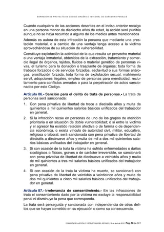 BORRADOR DE PROYECTO DE CÓDIGO ORGÁNICO INTEGRAL DE GARANTÍAS PENALES




Cuando cualquiera de las acciones descritas en el inciso anterior recaiga
en una persona menor de dieciocho años de edad, la acción será punible
aunque no se haya recurrido a alguno de los medios antes mencionados
Además es autora de esta infracción la persona que mediante una pres-
tación material, o a cambio de una ventaja tenga acceso a la víctima
aprovechándose de su situación de vulnerabilidad.
Constituye explotación la actividad de la que resulta un provecho material
o una ventaja inmaterial, obtenidos de la extracción, tratamiento y comer-
cio ilegal de órganos, tejidos, fluidos o material genético de personas vi-
vas, el turismo para la donación o trasplante de órganos; toda forma de
trabajos forzados o de servicios forzados, esclavitud o sus formas análo-
gas, prostitución forzada, toda forma de explotación sexual, matrimonio
servil, adopciones ilegales, empleo de personas para mendicidad, reclu-
tamiento para conflictos armados o para la perpetración de actos sancio-
nados por este Código.

Artículo 86.- Sanción para el delito de trata de personas.- La trata de
personas será sancionada:
1. Con pena privativa de libertad de trece a dieciséis años y multa de
   quinientos a mil quinientos salarios básicos unificados del trabajador
   en general.
2. Si la infracción recae en personas de uno de los grupos de atención
   prioritaria o en situación de doble vulnerabilidad; o si entre la víctima
   y el agresor ha existido relación afectiva o de familia o de dependen-
   cia económica, o exista vínculo de autoridad civil, militar, educativa,
   religiosa o laboral, será sancionada con pena privativa de libertad de
   dieciséis a diecinueve años y multa de mil a dos mil quinientos sala-
   rios básicos unificados del trabajador en general.
3. Si con ocasión de la trata la víctima ha sufrido enfermedades o daños
   sicológicos o físicos, graves o de carácter irreversible, se sancionará
   con pena privativa de libertad de diecinueve a veintidós años y multa
   de mil quinientos a tres mil salarios básicos unificados del trabajador
   en general.
4. Si con ocasión de la trata la víctima ha muerto, se sancionará con
   pena privativa de libertad de veintidós a veinticinco años y multa de
   dos mil quinientos a cinco mil salarios básicos unificados del trabaja-
   dor en general.

Artículo 87.- Irrelevancia de consentimiento.- En las infracciones de
trata el consentimiento dado por la víctima no excluye la responsabilidad
penal ni disminuye la pena que corresponda.
La trata será perseguida y sancionada con independencia de otros deli-
tos que se hayan cometido en su ejecución o como su consecuencia.


                             COMISIÓN DE JUSTICIA Y ESTRUCTURA DEL ESTADO | 18 de abril de 2012 | Pág.   56 de 341
 