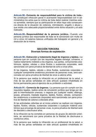 BORRADOR DE PROYECTO DE CÓDIGO ORGÁNICO INTEGRAL DE GARANTÍAS PENALES




Artículo 88.- Eximente de responsabilidad para la víctima de trata.-
No constituyen infracción penal ni acarrearán responsabilidad civil ni ad-
ministrativa los actos que la víctima de trata debió realizar mientras estu-
vo sometida, siempre que su participación en ellos haya sido consecuen-
cia directa de la situación de violencia, intimidación, engaño o abuso y
que exista una adecuada proporcionalidad entre dicha situación y el acto
realizado.

Artículo 89.- Responsabilidad de la persona jurídica.- Cuando una
persona jurídica sea responsable de trata se le sancionará con multa de
mil a cinco mil salarios básicos unificados del trabajador en general y la
disolución de la misma.


                         SECCIÓN TERCERA
                    Diversas formas de explotación

Artículo 90.- Extracción y tratamiento ilegal de órganos y tejidos.- La
persona que sin cumplir con los requisitos legales extraiga, conserve, o
realice tratamiento indebido a los órganos, sus partes, componentes ana-
tómicos, tejidos, células u otros fluidos o sustancias corporales, será
sancionada con pena privativa de libertad de ocho a once años.
Si los órganos, tejidos, células u otros fluidos, sustancias corporales o
cualquier componente anatómico provienen de personas vivas, será san-
cionada con pena privativa de libertad de once a catorce años.
Si la persona que realiza la infracción es un profesional de la salud, a
más de las penas señaladas en este artículo quedará inhabilitado en
forma permanente para el ejercicio de su profesión o actividad.

Artículo 91.- Comercio de órganos.- La persona que sin cumplir con los
requisitos legales, realice actos de simulación jurídica que tenga por ob-
jeto la intermediación onerosa, o negocie por cualquier medio, obtenga,
posea, almacene, traslade órganos, tejidos, fluidos, células, componen-
tes anatómicos o sustancias corporales será sancionada con pena priva-
tiva de libertad de catorce a dieciséis años.
Si las actividades referidas en el inciso anterior se realizan con órganos,
tejidos, fluidos, células, sustancias corporales o cualquier material ana-
tómico que provenga de personas vivas, la pena privativa de libertad será
de dieciséis a diecinueve años.
Si la infracción se ha cometido en personas de grupos de atención priori-
taria, se sancionará con pena privativa de la libertad de diecinueve a
veinticinco años.
Si la persona que realiza la infracción es un profesional de la salud, a
más de las penas señaladas en este artículo quedará inhabilitado en


                             COMISIÓN DE JUSTICIA Y ESTRUCTURA DEL ESTADO | 18 de abril de 2012 | Pág.   57 de 341
 