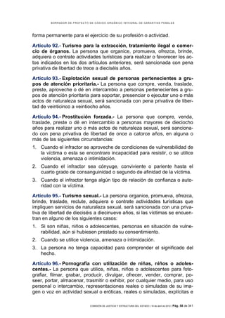 BORRADOR DE PROYECTO DE CÓDIGO ORGÁNICO INTEGRAL DE GARANTÍAS PENALES




forma permanente para el ejercicio de su profesión o actividad.

Artículo 92.- Turismo para la extracción, tratamiento ilegal o comer-
cio de órganos. La persona que organice, promueva, ofrezca, brinde,
adquiera o contrate actividades turísticas para realizar o favorecer los ac-
tos indicados en los dos artículos anteriores, será sancionada con pena
privativa de libertad de trece a dieciséis años.

Artículo 93.- Explotación sexual de personas pertenecientes a gru-
pos de atención prioritaria.- La persona que compre, venda, traslade,
preste, aproveche o dé en intercambio a personas pertenecientes a gru-
pos de atención prioritaria para soportar, presenciar o ejecutar uno o más
actos de naturaleza sexual, será sancionada con pena privativa de liber-
tad de veinticinco a veintiocho años.

Artículo 94.- Prostitución forzada.- La persona que compre, venda,
traslade, preste o dé en intercambio a personas mayores de dieciocho
años para realizar uno o más actos de naturaleza sexual, será sanciona-
do con pena privativa de libertad de once a catorce años, en alguna o
más de las siguientes circunstancias:
1. Cuando el infractor se aproveche de condiciones de vulnerabilidad de
   la víctima o esta se encontrare incapacidad para resistir, o se utilice
   violencia, amenaza o intimidación.
2. Cuando el infractor sea cónyuge, conviviente o pariente hasta el
   cuarto grado de consanguinidad o segundo de afinidad de la víctima.
3. Cuando el infractor tenga algún tipo de relación de confianza o auto-
   ridad con la víctima.

Artículo 95.- Turismo sexual.- La persona organice, promueva, ofrezca,
brinde, traslade, reclute, adquiera o contrate actividades turísticas que
impliquen servicios de naturaleza sexual, será sancionada con una priva-
tiva de libertad de dieciséis a diecinueve años, si las víctimas se encuen-
tran en alguno de los siguientes casos:
1. Si son niñas, niños o adolescentes, personas en situación de vulne-
   rabilidad, aún si hubiesen prestado su consentimiento.
2. Cuando se utilice violencia, amenaza o intimidación.
3. La persona no tenga capacidad para comprender el significado del
   hecho.

Artículo 96.- Pornografía con utilización de niñas, niños o adoles-
centes.- La persona que utilice, niñas, niños o adolescentes para foto-
grafiar, filmar, grabar, producir, divulgar, ofrecer, vender, comprar, po-
seer, portar, almacenar, trasmitir o exhibir, por cualquier medio, para uso
personal o intercambio, representaciones reales o simuladas de su ima-
gen o voz en actividad sexual o eróticas, reales o simuladas, explícitas e

                             COMISIÓN DE JUSTICIA Y ESTRUCTURA DEL ESTADO | 18 de abril de 2012 | Pág.   58 de 341
 