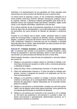 BORRADOR DE PROYECTO DE CÓDIGO ORGÁNICO INTEGRAL DE GARANTÍAS PENALES




implícitas o la representación de sus genitales con fines sexuales será
sancionada con pena privativa de libertad de once a catorce años.
La misma pena se aplicará a quien, en las condiciones indicadas en el
inciso anterior, promueva, financie, fabrique, reproduzca, publique, impor-
te, exporte, difunda, o distribuya material pornográfico para fines de ex-
plotación sexual, por cualquier medio sea directo, mecánico, digital, audio
visual, o con soporte informático, electrónico o de otro tipo.
Si la víctima además de las circunstancias descritas en el primer inciso,
sufre de algún tipo de discapacidad o una enfermedad grave o incurable,
se sancionará con pena privativa de libertad de dieciséis a veinticinco
años.
Cuando la o el infractor sea el padre, madre, parientes hasta el cuarto
grado de consanguinidad o segundo de afinidad, tutores, representantes
legales, curadores, personas del entorno íntimo de la familia, ministros de
culto, profesores, maestros o personas que por su profesión o actividad
haya abusado de la víctima, será sancionado con pena privativa de liber-
tad de dieciséis a veinticinco años.

Artículo 97.- Trabajos forzados u otras formas de explotación labo-
ral.- La persona que someta a una persona a trabajos forzados y otras
formas de explotación o servicios laborales, dentro o fuera del país, será
sancionado con pena privativa de libertad de ocho a once años.
Habrá trabajos forzados y otras formas de explotación o servicios labora-
les cuando se:
1. Obligue a una persona a realizar contra su voluntad un trabajo o ser-
   vicio bajo amenaza de causarle un daño a ella o a terceras personas,
   o utilizando el engaño.
2. Utilice de niñas, niños o adolescentes menores a 15 años de edad.
3. Utilice de adolescentes mayores a 15 años de edad en trabajos peli-
   grosos, nocivos o riesgosos de acuerdo a lo estipulado por las nor-
   mas correspondientes.
4. Obligue a una persona a realizar un trabajo o servicio utilizando la
   violencia o amenaza, sin la correspondiente retribución o sin las con-
   diciones de seguridad e higiene dispuestas por la autoridad compe-
   tente en lo laboral.
5. Obligue a una persona a comprometer o prestar sus servicios perso-
   nales o los de alguien sobre quien ejerce autoridad, como garantía de
   una deuda aprovechando su condición de deudora.
6. Obligue a una persona por costumbre o por acuerdo a vivir y trabajar
   en una tierra que pertenece a otra persona y a prestar a ésta, me-
   diante remuneración o gratuitamente, determinados servicios, sin li-
   bertad para cambiar su condición.


                             COMISIÓN DE JUSTICIA Y ESTRUCTURA DEL ESTADO | 18 de abril de 2012 | Pág.   59 de 341
 