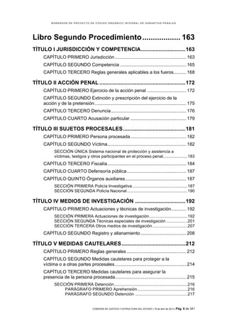 BORRADOR DE PROYECTO DE CÓDIGO ORGÁNICO INTEGRAL DE GARANTÍAS PENALES




Libro Segundo Procedimiento .................. 163	
  
TÍTULO I JURISDICCIÓN Y COMPETENCIA .............................. 163	
  
     CAPÍTULO PRIMERO Jurisdicción ........................................................ 163	
  
     CAPÍTULO SEGUNDO Competencia .................................................... 165	
  
     CAPÍTULO TERCERO Reglas generales aplicables a los fueros.......... 168	
  

TÍTULO II ACCIÓN PENAL .......................................................... 172	
  
     CAPÍTULO PRIMERO Ejercicio de la acción penal ............................... 172	
  
     CAPÍTULO SEGUNDO Extinción y prescripción del ejercicio de la
     acción y de la pretensión ........................................................................ 175	
  
     CAPÍTULO TERCERO Denuncia ........................................................... 176	
  
     CAPÍTULO CUARTO Acusación particular ............................................ 179	
  

TÍTULO III SUJETOS PROCESALES .......................................... 181	
  
     CAPÍTULO PRIMERO Persona procesada ............................................ 182	
  
     CAPÍTULO SEGUNDO Víctima .............................................................. 182	
  
            SECCIÓN ÚNICA Sistema nacional de protección y asistencia a
            víctimas, testigos y otros participantes en el proceso penal..................... 183	
  
     CAPÍTULO TERCERO Fiscalía .............................................................. 184	
  
     CAPÍTULO CUARTO Defensoría pública ............................................... 187	
  
     CAPÍTULO QUINTO Órganos auxiliares ................................................ 187	
  
            SECCIÓN PRIMERA Policía Investigativa ............................................... 187	
  
            SECCIÓN SEGUNDA Policía Nacional .................................................... 190	
  

TÍTULO IV MEDIOS DE INVESTIGACIÓN .................................. 192	
  
     CAPÍTULO PRIMERO Actuaciones y técnicas de investigación............ 192	
  
            SECCIÓN PRIMERA Actuaciones de investigación................................. 192	
  
            SECCIÓN SEGUNDA Técnicas especiales de investigación .................. 201	
  
            SECCIÓN TERCERA Otros medios de investigación .............................. 207	
  
     CAPÍTULO SEGUNDO Registro y allanamiento .................................... 208	
  

TÍTULO V MEDIDAS CAUTELARES ........................................... 212	
  
     CAPÍTULO PRIMERO Reglas generales ............................................... 212	
  
     CAPÍTULO SEGUNDO Medidas cautelares para proteger a la
     víctima o a otras partes procesales ........................................................ 214	
  
     CAPÍTULO TERCERO Medidas cautelares para asegurar la
     presencia de la persona procesada........................................................ 215	
  
            SECCIÓN PRIMERA Detención ............................................................... 216	
  
                PARÁGRAFO PRIMERO Aprehensión ........................................... 216	
  
                PARÁGRAFO SEGUNDO Detención ............................................. 217	
  


                                       COMISIÓN DE JUSTICIA Y ESTRUCTURA DEL ESTADO | 18 de abril de 2012 | Pág.   6 de 341
 