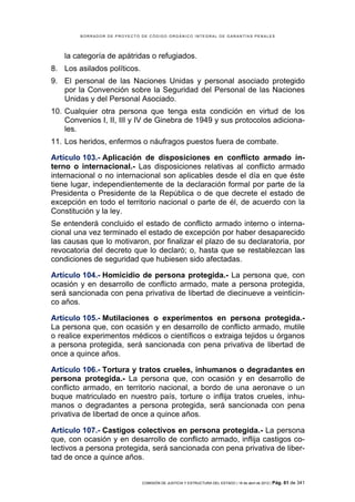 BORRADOR DE PROYECTO DE CÓDIGO ORGÁNICO INTEGRAL DE GARANTÍAS PENALES




    la categoría de apátridas o refugiados.
8. Los asilados políticos.
9. El personal de las Naciones Unidas y personal asociado protegido
   por la Convención sobre la Seguridad del Personal de las Naciones
   Unidas y del Personal Asociado.
10. Cualquier otra persona que tenga esta condición en virtud de los
    Convenios I, II, III y IV de Ginebra de 1949 y sus protocolos adiciona-
    les.
11. Los heridos, enfermos o náufragos puestos fuera de combate.

Artículo 103.- Aplicación de disposiciones en conflicto armado in-
terno o internacional.- Las disposiciones relativas al conflicto armado
internacional o no internacional son aplicables desde el día en que éste
tiene lugar, independientemente de la declaración formal por parte de la
Presidenta o Presidente de la República o de que decrete el estado de
excepción en todo el territorio nacional o parte de él, de acuerdo con la
Constitución y la ley.
Se entenderá concluido el estado de conflicto armado interno o interna-
cional una vez terminado el estado de excepción por haber desaparecido
las causas que lo motivaron, por finalizar el plazo de su declaratoria, por
revocatoria del decreto que lo declaró; o, hasta que se restablezcan las
condiciones de seguridad que hubiesen sido afectadas.

Artículo 104.- Homicidio de persona protegida.- La persona que, con
ocasión y en desarrollo de conflicto armado, mate a persona protegida,
será sancionada con pena privativa de libertad de diecinueve a veinticin-
co años.

Artículo 105.- Mutilaciones o experimentos en persona protegida.-
La persona que, con ocasión y en desarrollo de conflicto armado, mutile
o realice experimentos médicos o científicos o extraiga tejidos u órganos
a persona protegida, será sancionada con pena privativa de libertad de
once a quince años.

Artículo 106.- Tortura y tratos crueles, inhumanos o degradantes en
persona protegida.- La persona que, con ocasión y en desarrollo de
conflicto armado, en territorio nacional, a bordo de una aeronave o un
buque matriculado en nuestro país, torture o inflija tratos crueles, inhu-
manos o degradantes a persona protegida, será sancionada con pena
privativa de libertad de once a quince años.

Artículo 107.- Castigos colectivos en persona protegida.- La persona
que, con ocasión y en desarrollo de conflicto armado, inflija castigos co-
lectivos a persona protegida, será sancionada con pena privativa de liber-
tad de once a quince años.


                             COMISIÓN DE JUSTICIA Y ESTRUCTURA DEL ESTADO | 18 de abril de 2012 | Pág.   61 de 341
 