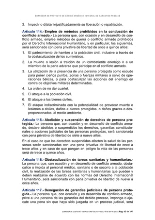 BORRADOR DE PROYECTO DE CÓDIGO ORGÁNICO INTEGRAL DE GARANTÍAS PENALES




3. Impedir o dilatar injustificadamente su liberación o repatriación.

Artículo 114.- Empleo de métodos prohibidos en la conducción de
conflicto armado.- La persona que, con ocasión y en desarrollo de con-
flicto armado, emplee métodos de guerra o conflicto armado prohibidos
por el Derecho Internacional Humanitario, y en particular, los siguientes,
será sancionado con pena privativa de libertad de once a quince años:
1. El padecimiento de hambre a la población civil, inclusive a través de
   la obstaculización de los suministros.
2. La muerte o lesión a traición de un combatiente enemigo o a un
   miembro de la parte adversa que participe en el conflicto armado.
3. La utilización de la presencia de una persona protegida como escudo
   para poner ciertos puntos, zonas o fuerzas militares a salvo de ope-
   raciones bélicas, o para obstaculizar las acciones del enemigo en
   contra de objetivos militares determinados.
4. La orden de no dar cuartel.
5. El ataque a la población civil.
6. El ataque a los bienes civiles.
7. El ataque indiscriminado con la potencialidad de provocar muerte o
   lesiones a civiles, daños a bienes protegidos, o daños graves o des-
   proporcionados, al medio ambiente.

Artículo 115.- Abolición y suspensión de derechos de persona pro-
tegida.- La persona que, con ocasión y en desarrollo de conflicto arma-
do, declare abolidos o suspendidos los derechos, garantías constitucio-
nales o acciones judiciales de las personas protegidas, será sancionada
con pena privativa de libertad de siete a nueve años.
En el caso de que los derechos suspendidos afecten la salud de las per-
sonas serán sancionadas con una pena privativa de libertad de once a
trece años y en caso de que pongan en peligro la vida de las personas
será de trece a quince años.

Artículo 116.- Obstaculización de tareas sanitarias y humanitarias.-
La persona que, con ocasión y en desarrollo de conflicto armado, obsta-
culice o impida al personal médico, sanitario o de socorro a la población
civil, la realización de las tareas sanitarias y humanitarias que pueden y
deben realizarse de acuerdo con las normas del Derecho Internacional
Humanitario, será sancionada con pena privativa de libertad de nueve a
once años.

Artículo 117.- Denegación de garantías judiciales de persona prote-
gida.- La persona que, con ocasión y en desarrollo de conflicto armado,
prive a una persona de las garantías del debido proceso, imponga o eje-
cute una pena sin que haya sido juzgada en un proceso judicial, será

                             COMISIÓN DE JUSTICIA Y ESTRUCTURA DEL ESTADO | 18 de abril de 2012 | Pág.   63 de 341
 
