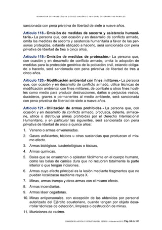 BORRADOR DE PROYECTO DE CÓDIGO ORGÁNICO INTEGRAL DE GARANTÍAS PENALES




sancionada con pena privativa de libertad de siete a nueve años.

Artículo 118.- Omisión de medidas de socorro y asistencia humani-
taria.- La persona que, con ocasión y en desarrollo de conflicto armado,
omita las medidas de socorro y asistencia humanitaria a favor de las per-
sonas protegidas, estando obligado a hacerlo, será sancionada con pena
privativa de libertad de tres a cinco años.

Artículo 119.- Omisión de medidas de protección.- La persona que,
con ocasión y en desarrollo de conflicto armado, omita la adopción de
medidas para la protección genérica de la población civil, estando obliga-
do a hacerlo, será sancionada con pena privativa de libertad de tres a
cinco años.

Artículo 120.- Modificación ambiental con fines militares.- La persona
que, con ocasión y en desarrollo de conflicto armado, utilice técnicas de
modificación ambiental con fines militares, de combate u otros fines hosti-
les como medio para producir destrucciones, daños o perjuicios vastos,
duraderos, graves o permanentes al medio ambiente, será sancionada
con pena privativa de libertad de siete a nueve años.

Artículo 121.- Utilización de armas prohibidas.- La persona que, con
ocasión y en desarrollo de conflicto armado, produzca, detente, almace-
ne, utilice o distribuya armas prohibidas por el Derecho Internacional
Humanitario, y en particular las siguientes, será sancionada con pena
privativa de libertad de once a quince años:
1. Veneno o armas envenenadas.
2. Gases asfixiantes, tóxicos u otras sustancias que produzcan el mis-
   mo efecto.
3. Armas biológicas, bacteriológicas o tóxicas.
4. Armas químicas.
5. Balas que se ensanchan o aplastan fácilmente en el cuerpo humano,
   como las balas de camisa dura que no recubren totalmente la parte
   interior o que tengan incisiones.
6. Armas cuyo efecto principal es la lesión mediante fragmentos que no
   puedan localizarse mediante rayos X.
7. Minas, armas trampa y otras armas con el mismo efecto.
8. Armas incendiarias.
9. Armas láser cegadoras.
10. Minas antipersonales, con excepción de las obtenidas por personal
    autorizado del Ejército ecuatoriano, cuando tengan por objeto desa-
    rrollar técnicas de detección, limpieza o destrucción de minas.
11. Municiones de racimo.

                             COMISIÓN DE JUSTICIA Y ESTRUCTURA DEL ESTADO | 18 de abril de 2012 | Pág.   64 de 341
 