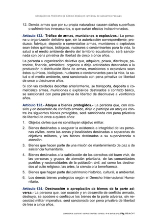 BORRADOR DE PROYECTO DE CÓDIGO ORGÁNICO INTEGRAL DE GARANTÍAS PENALES




12. Demás armas que por su propia naturaleza causen daños superfluos
    o sufrimientos innecesarios, o que surtan efectos indiscriminados.

Artículo 122.- Tráfico de armas, municiones o explosivos.- La perso-
na u organización delictiva que, sin la autorización correspondiente, pro-
duzca, fabrique, deposite o comercialice armas, municiones o explosivos
sean éstos químicos, biológicos, nucleares o contaminantes para la vida, la
salud o el medio ambiente dentro del territorio ecuatoriano, será sancio-
nada con pena privativa de libertad de cinco a once años.
La persona u organización delictiva que, adquiera, posea, distribuya, pa-
trocine, financie, administre, organice o dirija actividades destinadas a la
producción o distribución ilícita de armas, municiones o explosivos sean
éstos químicos, biológicos, nucleares o contaminantes para la vida, la sa-
lud o el medio ambiente, será sancionada con pena privativa de libertad
de once a diecinueve años.
Si con las calidades descritas anteriormente, se transporta, deposita o co-
mercializa armas, municiones o explosivos destinados a conflicto bélico,
se sancionará con pena privativa de libertad de diecinueve a veinticinco
años.

Artículo 123.- Ataque a bienes protegidos.- La persona que, con oca-
sión y en desarrollo de conflicto armado, dirija o participe en ataques con-
tra los siguientes bienes protegidos, será sancionada con pena privativa
de libertad de once a quince años:
1. Objetos civiles que no constituyan objetivo militar.
2. Bienes destinados a asegurar la existencia e integridad de las perso-
   nas civiles, como las zonas y localidades destinadas a separarlas de
   objetivos militares, y los bienes destinados a su supervivencia o
   atención.
3. Bienes que hacen parte de una misión de mantenimiento de paz o de
   asistencia humanitaria.
4. Bienes destinados a la satisfacción de los derechos del buen vivir, de
   las personas y grupos de atención prioritaria, de las comunidades
   pueblos y nacionalidades de la población civil, así como los destina-
   dos al culto religioso, las artes, la ciencia o la beneficencia.
5. Bienes que hagan parte del patrimonio histórico, cultural, o ambiental.
6. Los demás bienes protegidos según el Derecho Internacional Huma-
   nitario.

Artículo 124.- Destrucción o apropiación de bienes de la parte ad-
versa.- La persona que, con ocasión y en desarrollo de conflicto armado,
destruya, se apodere o confisque los bienes de la parte adversa, sin ne-
cesidad militar imperativa, será sancionada con pena privativa de libertad
de tres a cinco años.

                             COMISIÓN DE JUSTICIA Y ESTRUCTURA DEL ESTADO | 18 de abril de 2012 | Pág.   65 de 341
 