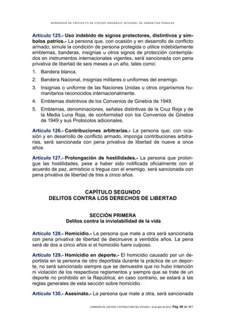 BORRADOR DE PROYECTO DE CÓDIGO ORGÁNICO INTEGRAL DE GARANTÍAS PENALES




Artículo 125.- Uso indebido de signos protectores, distintivos y sím-
bolos patrios.- La persona que, con ocasión y en desarrollo de conflicto
armado, simule la condición de persona protegida o utilice indebidamente
emblemas, banderas, insignias u otros signos de protección contempla-
dos en instrumentos internacionales vigentes, será sancionada con pena
privativa de libertad de seis meses a un año, tales como:
1. Bandera blanca.
2. Bandera Nacional, insignias militares o uniformes del enemigo.
3. Insignias o uniforme de las Naciones Unidas u otros organismos hu-
   manitarios reconocidos internacionalmente.
4. Emblemas distintivos de los Convenios de Ginebra de 1949.
5. Emblemas, denominaciones, señales distintivas de la Cruz Roja y de
   la Media Luna Roja, de conformidad con los Convenios de Ginebra
   de 1949 y sus Protocolos adicionales.

Artículo 126.- Contribuciones arbitrarias.- La persona que, con oca-
sión y en desarrollo de conflicto armado, imponga contribuciones arbitra-
rias, será sancionada con pena privativa de libertad de nueve a once
años.

Artículo 127.- Prolongación de hostilidades.- La persona que prolon-
gue las hostilidades, pese a haber sido notificada oficialmente con el
acuerdo de paz, armisticio o tregua con el enemigo, será sancionada con
pena privativa de libertad de tres a cinco años.


                  CAPÍTULO SEGUNDO
       DELITOS CONTRA LOS DERECHOS DE LIBERTAD


                          SECCIÓN PRIMERA
                Delitos contra la inviolabilidad de la vida

Artículo 128.- Homicidio.- La persona que mate a otra será sancionada
con pena privativa de libertad de diecinueve a veintidós años. La pena
será de dos a cinco años si el homicidio fuere culposo.

Artículo 129.- Homicidio en deporte.- El homicidio causado por un de-
portista en la persona de otro deportista durante la práctica de un depor-
te, no será sancionado siempre que se demuestre que no hubo intención
ni violación de los respectivos reglamentos y siempre que se trate de un
deporte no prohibido en la República; en caso contrario, se estará a las
reglas generales de esta sección sobre homicidio.

Artículo 130.- Asesinato.- La persona que mate a otra, será sancionada

                             COMISIÓN DE JUSTICIA Y ESTRUCTURA DEL ESTADO | 18 de abril de 2012 | Pág.   66 de 341
 