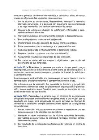 BORRADOR DE PROYECTO DE CÓDIGO ORGÁNICO INTEGRAL DE GARANTÍAS PENALES




con pena privativa de libertad de veintidós a veinticinco años, si concu-
rrieran en alguna de las siguientes circunstancias:
1. Ser la víctima su ascendiente, descendiente, hermana o hermano,
   cónyuge, conviviente, o la persona con la persona que se mantenga
   o se haya mantenido una relación consensual de pareja.
2. Colocar a la víctima en situación de indefensión, inferioridad o apro-
   vecharse de esta situación.
3. Provocar inundación, envenenamiento, incendio o descarrilamiento.
4. Buscar de propósito la noche o el despoblado.
5. Utilizar medio o medios capaces de causar grandes estragos.
6. Evitar que se descubra o se detenga a la persona infractora.
7. Aumentar deliberada e inhumanamente el dolor de la víctima.
8. Preparar, facilitar, consumar u ocultar otra infracción.
9. Asegurar los resultados o impunidad de otra infracción.
10. Por causa o motivo de sus cargos o dignidades o por razón del
    desempeño de sus funciones.

Artículo 131.- Sicariato.- La persona que mate a otra por precio, pago,
recompensa, promesa remuneratoria, u otra forma de beneficio para sí o
un tercero, será sancionada con pena privativa de libertad de veinticinco
a veintiocho años.
La misma pena será aplicable a la persona que en forma directa o por in-
termediación, encargue u ordene el cometimiento de este ilícito.
Se entenderá que la infracción fue cometida en territorio y jurisdicción
ecuatorianos cuando los actos de preparación, organización y planifica-
ción, fueren realizados en el Ecuador, aun cuando su ejecución se con-
sume en territorio de otro Estado.

Artículo 132.- Femicidio.- La persona que, en el marco de las relaciones
desiguales de poder entre hombres y mujeres, mate a una mujer, por su
condición de mujer, será sancionada con pena privativa de libertad de
veinticinco a veintiocho, siempre que concurriera alguna de las siguientes
circunstancias:
1. Haber pretendido infructuosamente establecer o restablecer una re-
   lación de pareja o de intimidad con la víctima.
2. Mantener o haber mantenido con la víctima relaciones familiares,
   conyugales, de convivencia, de intimidad, noviazgo, amistad, compa-
   ñerismo o laborales.
3. Ser resultado de la reiterada manifestación de violencia en contra de
   la víctima.


                             COMISIÓN DE JUSTICIA Y ESTRUCTURA DEL ESTADO | 18 de abril de 2012 | Pág.   67 de 341
 