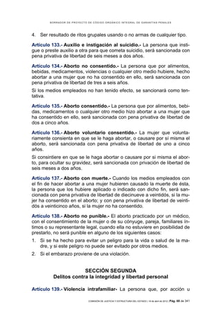 BORRADOR DE PROYECTO DE CÓDIGO ORGÁNICO INTEGRAL DE GARANTÍAS PENALES




4. Ser resultado de ritos grupales usando o no armas de cualquier tipo.

Artículo 133.- Auxilio e instigación al suicidio.- La persona que insti-
gue o preste auxilio a otra para que cometa suicidio, será sancionada con
pena privativa de libertad de seis meses a dos años.

Artículo 134.- Aborto no consentido.- La persona que por alimentos,
bebidas, medicamentos, violencias o cualquier otro medio hubiere, hecho
abortar a una mujer que no ha consentido en ello, será sancionada con
pena privativa de libertad de tres a seis años.
Si los medios empleados no han tenido efecto, se sancionará como ten-
tativa.

Artículo 135.- Aborto consentido.- La persona que por alimentos, bebi-
das, medicamentos o cualquier otro medio hizo abortar a una mujer que
ha consentido en ello, será sancionada con pena privativa de libertad de
dos a cinco años.

Artículo 136.- Aborto voluntario consentido.- La mujer que volunta-
riamente consienta en que se le haga abortar, o causare por sí misma el
aborto, será sancionada con pena privativa de libertad de uno a cinco
años.
Si consintiere en que se le haga abortar o causare por si misma el abor-
to, para ocultar su gravidez, será sancionada con privación de libertad de
seis meses a dos años.

Artículo 137.- Aborto con muerte.- Cuando los medios empleados con
el fin de hacer abortar a una mujer hubieren causado la muerte de ésta,
la persona que los hubiere aplicado o indicado con dicho fin, será san-
cionada con pena privativa de libertad de diecinueve a veintidós, si la mu-
jer ha consentido en el aborto; y con pena privativa de libertad de veinti-
dós a veinticinco años, si la mujer no ha consentido.

Artículo 138.- Aborto no punible.- El aborto practicado por un médico,
con el consentimiento de la mujer o de su cónyuge, pareja, familiares ín-
timos o su representante legal, cuando ella no estuviere en posibilidad de
prestarlo, no será punible en alguno de los siguientes casos:
1. Si se ha hecho para evitar un peligro para la vida o salud de la ma-
   dre, y si este peligro no puede ser evitado por otros medios.
2. Si el embarazo proviene de una violación.


                       SECCIÓN SEGUNDA
          Delitos contra la integridad y libertad personal

Artículo 139.- Violencia intrafamiliar- La persona que, por acción u

                             COMISIÓN DE JUSTICIA Y ESTRUCTURA DEL ESTADO | 18 de abril de 2012 | Pág.   68 de 341
 