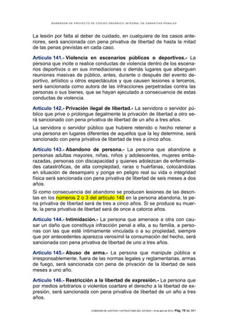 BORRADOR DE PROYECTO DE CÓDIGO ORGÁNICO INTEGRAL DE GARANTÍAS PENALES




La lesión por falta al deber de cuidado, en cualquiera de los casos ante-
riores, será sancionada con pena privativa de libertad de hasta la mitad
de las penas previstas en cada caso.

Artículo 141.- Violencia en escenarios públicos o deportivos.- La
persona que incite o realice conductas de violencia dentro de los escena-
rios deportivos o en sus inmediaciones o demás lugares que alberguen
reuniones masivas de público, antes, durante o después del evento de-
portivo, artístico u otros espectáculos y que causen lesiones a terceros,
será sancionada como autora de las infracciones perpetradas contra las
personas o sus bienes, que se hayan ejecutado a consecuencia de estas
conductas de violencia.

Artículo 142.- Privación ilegal de libertad.- La servidora o servidor pú-
blico que prive o prolongue ilegalmente la privación de libertad a otro se-
rá sancionado con pena privativa de libertad de un año a tres años.
La servidora o servidor público que hubiere retenido o hecho retener a
una persona en lugares diferentes de aquellos que la ley determine, será
sancionado con pena privativa de libertad de tres a cinco años.

Artículo 143.- Abandono de persona.- La persona que abandone a
personas adultas mayores, niñas, niños y adolescentes, mujeres emba-
razadas, personas con discapacidad y quienes adolezcan de enfermeda-
des catastróficas, de alta complejidad, raras o huérfanas, colocándolas
en situación de desamparo y ponga en peligro real su vida o integridad
física será sancionada con pena privativa de libertad de seis meses a dos
años.
Si como consecuencia del abandono se producen lesiones de las descri-
tas en los números 2 o 3 del artículo 140 en la persona abandona, la pe-
na privativa de libertad será de tres a cinco años. Si se produce su muer-
te, la pena privativa de libertad será de once a catorce años.

Artículo 144.- Intimidación.- La persona que amenace a otra con cau-
sar un daño que constituya infracción penal a ella, a su familia, a perso-
nas con las que esté íntimamente vinculada o a su propiedad, siempre
que por antecedentes aparezca verosímil la consumación del hecho, será
sancionada con pena privativa de libertad de uno a tres años.

Artículo 145.- Abuso de arma.- La persona que manipule pública e
irresponsablemente, fuera de las normas legales y reglamentarias, armas
de fuego, será sancionada con pena de privación de la libertad de seis
meses a uno año.

Artículo 146.- Restricción a la libertad de expresión.- La persona que
por medios arbitrarios o violentos coartare el derecho a la libertad de ex-
presión, será sancionada con pena privativa de libertad de un año a tres
años.

                             COMISIÓN DE JUSTICIA Y ESTRUCTURA DEL ESTADO | 18 de abril de 2012 | Pág.   70 de 341
 