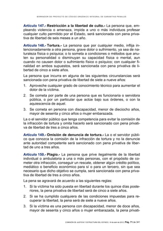 BORRADOR DE PROYECTO DE CÓDIGO ORGÁNICO INTEGRAL DE GARANTÍAS PENALES




Artículo 147.- Restricción a la libertad de culto.- La persona que, em-
pleando violencia o amenaza, impida a uno o más individuos profesar
cualquier culto permitido por el Estado, será sancionada con pena priva-
tiva de libertad de seis meses a un año.

Artículo 148.- Tortura.- La persona que por cualquier medio, inflija in-
tencionadamente a otra persona, grave dolor o sufrimiento, ya sea de na-
turaleza física o psíquica; o lo someta a condiciones o métodos que anu-
len su personalidad o disminuyan su capacidad física o mental, aun
cuando no causen dolor o sufrimiento físico o psíquico; con cualquier fi-
nalidad en ambos supuestos, será sancionada con pena privativa de li-
bertad de cinco a siete años.
La persona que incurra en alguna de las siguientes circunstancias será
sancionada con pena privativa de libertad de siete a nueve años:
1. Aproveche cualquier grado de conocimiento técnico para aumentar el
   dolor de la víctima.
2. Se cometa por parte de una persona que es funcionaria o servidora
   pública, o por un particular que actúe bajo sus órdenes, o con la
   aquiescencia de aquel.
3. Se cometa en persona con discapacidad, menor de dieciocho años,
   mayor de sesenta y cinco años o mujer embarazada.
La o el servidor público que tenga competencia para evitar la comisión de
la infracción de tortura y omita hacerlo será sancionado con pena privati-
va de libertad de tres a cinco años.

Artículo 149.- Omisión de denuncia de tortura.- La o el servidor públi-
co que conozca la comisión de la infracción de tortura y no la denuncie
ante autoridad competente será sancionado con pena privativa de liber-
tad de uno a tres años.

Artículo 150.- Plagio.- La persona que prive ilegalmente de la libertad
individual o ambulatoria a una o más personas, con el propósito de co-
meter otra infracción, conseguir un rescate, obtener algún crédito político,
mediático o beneficio económico para sí o para un tercero, sin que sea
necesario que dicho objetivo se cumpla, será sancionada con pena priva-
tiva de libertad de tres a cinco años.
La pena se agravará de acuerdo a las siguientes reglas:
1. Si la víctima ha sido puesta en libertad durante los quince días poste-
   riores, la pena privativa de libertad será de cinco a siete años.
2. Si se ha cumplido cualquiera de las condiciones impuestas para re-
   cuperar la libertad, la pena será de siete a nueve años.
3. Si la víctima es una persona con discapacidad, menor de doce años,
   mayor de sesenta y cinco años o mujer embarazada, la pena privati-


                             COMISIÓN DE JUSTICIA Y ESTRUCTURA DEL ESTADO | 18 de abril de 2012 | Pág.   71 de 341
 