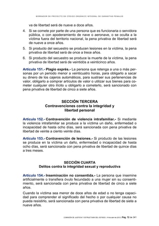 BORRADOR DE PROYECTO DE CÓDIGO ORGÁNICO INTEGRAL DE GARANTÍAS PENALES




    va de libertad será de nueve a doce años.
4. Si se comete por parte de una persona que es funcionaria o servidora
   pública, o con apoderamiento de nave o aeronave, o se oculta a la
   víctima fuera del territorio nacional, la pena privativa de libertad será
   de nueve a once años.
5. Si producto del secuestro se producen lesiones en la víctima, la pena
   privativa de libertad será de once a trece años.
6. Si producto del secuestro se produce la muerte de la víctima, la pena
   privativa de libertad será de veintidós a veinticinco años.

Artículo 151.- Plagio exprés.- La persona que retenga a una o más per-
sonas por un periodo menor a veinticuatro horas, para obligarlo a sacar
su dinero de los cajeros automáticos, para sustraer sus pertenencias de
valor, obligarlo a comprar artículos de valor o utilizar sus bienes para co-
meter cualquier otro ilícito u obligarlo a cometerlo, será sancionado con
pena privativa de libertad de cinco a siete años.


                       SECCIÓN TERCERA
               Contravenciones contra la integridad y
                        libertad personal

Artículo 152.- Contravención de violencia intrafamiliar.- Si mediante
la violencia intrafamiliar se produce a la víctima un daño, enfermedad o
incapacidad de hasta ocho días, será sancionada con pena privativa de
libertad de veinte a ciento veinte días.

Artículo 153.- Contravención de lesiones.- Si producto de las lesiones
se produce en la víctima un daño, enfermedad o incapacidad de hasta
ocho días, será sancionada con pena privativa de libertad de quince días
a tres meses.


                          SECCIÓN CUARTA
          Delitos contra la integridad sexual y reproductiva

Artículo 154.- Inseminación no consentida.- La persona que insemine
artificialmente o transfiera óvulo fecundado a una mujer sin su consenti-
miento, será sancionada con pena privativa de libertad de cinco a siete
años.
Cuando la víctima sea menor de doce años de edad o no tenga capaci-
dad para comprender el significado del hecho o por cualquier causa no
pueda resistirlo, será sancionada con pena privativa de libertad de siete a
nueve años.


                             COMISIÓN DE JUSTICIA Y ESTRUCTURA DEL ESTADO | 18 de abril de 2012 | Pág.   72 de 341
 