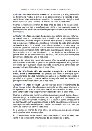 BORRADOR DE PROYECTO DE CÓDIGO ORGÁNICO INTEGRAL DE GARANTÍAS PENALES




Artículo 155.- Esterilización forzada.- La persona que sin justificación
de tratamiento médico o clínico, o sin consentimiento, o viciando el con-
sentimiento, prive a otra de su capacidad de reproducción biológica, será
sancionada con pena privativa de libertad de cinco a siete años.
Cuando la víctima sea menor de doce años de edad o no tenga capaci-
dad para comprender el significado del hecho o por cualquier causa no
pueda resistirlo, será sancionada con pena privativa de libertad de siete a
nueve años.

Artículo 156.- Acoso sexual.- La persona que solicite actos de naturale-
za sexual, para sí o para un tercero, prevaliéndose de situación de auto-
ridad laboral, docente, religiosa o similar, sean tutoras o tutores, curado-
ras o curadores, institutores, ministras o ministros de culto, profesionales
de la educación o de la salud, personal responsable en la atención y cui-
dado del paciente, mantiene vínculo familiar o cualquier otra forma que
implique subordinación de la víctima, con la amenaza de causar a la víc-
tima o un tercero, un mal relacionado con las legítimas expectativas que
pueda tener en el ámbito de dicha relación, será sancionada con pena
privativa de libertad de uno a tres años.
Cuando la víctima sea menor de catorce años de edad o persona con
discapacidad; o cuando la persona no pueda comprender el significado
del hecho o por cualquier causa no pueda resistirlo, será sancionada con
pena privativa de libertad de tres a cinco años.

Artículo 157.- Distribución de material pornográfico e incitación a
niñas, niños y adolescentes.- La persona que venda o entregue a per-
sonas menores de edad material pornográfico o les facilitare la entrada a
prostíbulos o lugares donde se exhibe pornografía, será sancionada con
pena privativa de libertad de uno a tres años.

Artículo 158.- Abuso sexual.- La persona que, sin el consentimiento de
otras, ejecute sobre ella o la obligue a ejecutar en ella, sobre sí misma u
otra persona, un acto de naturaleza sexual, sin que exista acceso carnal,
será sancionada con pena privativa de libertad de tres a cinco años.
Cuando la víctima sea menor de dieciocho años de edad; cuando la per-
sona no tenga capacidad para comprender el significado del hecho o por
cualquier causa no pueda resistirlo; o si la víctima, como consecuencia
de la infracción, sufra una lesión física o daño psicológico permanente o
contraiga una enfermedad grave o mortal, será sancionada con pena pri-
vativa de libertad de cinco a siete años.
Si la víctima es menor de cinco años, se sancionará con pena privativa
de libertad de siete a nueve años.
El consentimiento de la víctima menor de dieciocho años no será rele-
vante ni se considerará circunstancia de atenuación de la pena.


                             COMISIÓN DE JUSTICIA Y ESTRUCTURA DEL ESTADO | 18 de abril de 2012 | Pág.   73 de 341
 