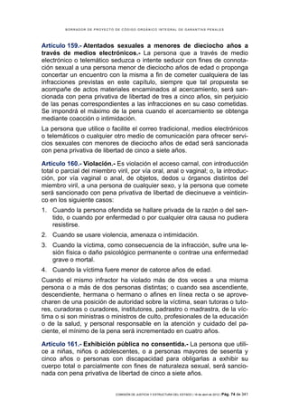 BORRADOR DE PROYECTO DE CÓDIGO ORGÁNICO INTEGRAL DE GARANTÍAS PENALES




Artículo 159.- Atentados sexuales a menores de dieciocho años a
través de medios electrónicos.- La persona que a través de medio
electrónico o telemático seduzca o intente seducir con fines de connota-
ción sexual a una persona menor de dieciocho años de edad o proponga
concertar un encuentro con la misma a fin de cometer cualquiera de las
infracciones previstas en este capítulo, siempre que tal propuesta se
acompañe de actos materiales encaminados al acercamiento, será san-
cionada con pena privativa de libertad de tres a cinco años, sin perjuicio
de las penas correspondientes a las infracciones en su caso cometidas.
Se impondrá el máximo de la pena cuando el acercamiento se obtenga
mediante coacción o intimidación.
La persona que utilice o facilite el correo tradicional, medios electrónicos
o telemáticos o cualquier otro medio de comunicación para ofrecer servi-
cios sexuales con menores de dieciocho años de edad será sancionada
con pena privativa de libertad de cinco a siete años.

Artículo 160.- Violación.- Es violación el acceso carnal, con introducción
total o parcial del miembro viril, por vía oral, anal o vaginal; o, la introduc-
ción, por vía vaginal o anal, de objetos, dedos u órganos distintos del
miembro viril, a una persona de cualquier sexo, y la persona que comete
será sancionado con pena privativa de libertad de diecinueve a veinticin-
co en los siguiente casos:
1. Cuando la persona ofendida se hallare privada de la razón o del sen-
   tido, o cuando por enfermedad o por cualquier otra causa no pudiera
   resistirse.
2. Cuando se usare violencia, amenaza o intimidación.
3. Cuando la víctima, como consecuencia de la infracción, sufre una le-
   sión física o daño psicológico permanente o contrae una enfermedad
   grave o mortal.
4. Cuando la víctima fuere menor de catorce años de edad.
Cuando el mismo infractor ha violado más de dos veces a una misma
persona o a más de dos personas distintas; o cuando sea ascendiente,
descendiente, hermana o hermano o afines en línea recta o se aprove-
charen de una posición de autoridad sobre la víctima, sean tutoras o tuto-
res, curadoras o curadores, institutores, padrastro o madrastra, de la víc-
tima o si son ministras o ministros de culto, profesionales de la educación
o de la salud, y personal responsable en la atención y cuidado del pa-
ciente, el mínimo de la pena será incrementado en cuatro años.

Artículo 161.- Exhibición pública no consentida.- La persona que utili-
ce a niñas, niños o adolescentes, o a personas mayores de sesenta y
cinco años o personas con discapacidad para obligarlas a exhibir su
cuerpo total o parcialmente con fines de naturaleza sexual, será sancio-
nada con pena privativa de libertad de cinco a siete años.


                              COMISIÓN DE JUSTICIA Y ESTRUCTURA DEL ESTADO | 18 de abril de 2012 | Pág.   74 de 341
 