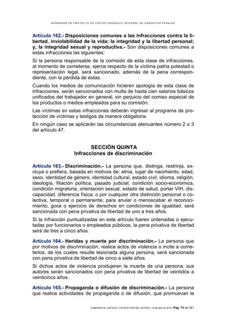 BORRADOR DE PROYECTO DE CÓDIGO ORGÁNICO INTEGRAL DE GARANTÍAS PENALES




Artículo 162.- Disposiciones comunes a las infracciones contra la li-
bertad, inviolabilidad de la vida; la integridad y la libertad personal;
y, la integridad sexual y reproductiva.- Son disposiciones comunes a
estas infracciones las siguientes:
Si la persona responsable de la comisión de esta clase de infracciones,
al momento de cometerse, ejerce respecto de la víctima patria potestad o
representación legal, será sancionado, además de la pena correspon-
diente, con la pérdida de éstas.
Cuando los medios de comunicación hicieren apología de esta clase de
infracciones, serán sancionados con multa de hasta cien salarios básicos
unificados del trabajador en general, sin perjuicio del comiso especial de
los productos o medios empleados para su comisión.
Las víctimas en estas infracciones deberán ingresar al programa de pro-
tección de víctimas y testigos de manera obligatoria.
En ningún caso se aplicarán las circunstancias atenuantes número 2 o 3
del artículo 47.


                            SECCIÓN QUINTA
                     Infracciones de discriminación

Artículo 163.- Discriminación.- La persona que, distinga, restrinja, ex-
cluya o prefiera, basada en motivos de: etnia, lugar de nacimiento, edad,
sexo, identidad de género, identidad cultural, estado civil, idioma, religión,
ideología, filiación política, pasado judicial, condición socio-económica,
condición migratoria, orientación sexual, estado de salud, portar VIH, dis-
capacidad, diferencia física; o por cualquier otra distinción personal o co-
lectiva, temporal o permanente; para anular o menoscabar el reconoci-
miento, goce o ejercicio de derechos en condiciones de igualdad, será
sancionada con pena privativa de libertad de uno a tres años.
Si la infracción puntualizadas en este artículo fueren ordenadas o ejecu-
tadas por funcionarios o empleados públicos, la pena privativa de libertad
será de tres a cinco años.

Artículo 164.- Heridas y muerte por discriminación.- La persona que
por motivos de discriminación, realice actos de violencia o incite a come-
terlos, de los cuales resulte lesionada alguna persona, será sancionada
con pena privativa de libertad de cinco a siete años.
Si dichos actos de violencia produjeren la muerte de una persona, sus
autores serán sancionados con pena privativa de libertad de veintidós a
veinticinco años.

Artículo 165.- Propaganda o difusión de discriminación.- La persona
que realice actividades de propaganda o de difusión, que promuevan la

                              COMISIÓN DE JUSTICIA Y ESTRUCTURA DEL ESTADO | 18 de abril de 2012 | Pág.   75 de 341
 