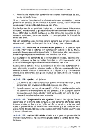 BORRADOR DE PROYECTO DE CÓDIGO ORGÁNICO INTEGRAL DE GARANTÍAS PENALES




4. Acceda a la información contenida en soportes informáticos de otra,
   sin su consentimiento.
Si las conductas descritas en los números anteriores se cometen por una
persona en ejercicio de un servicio o función pública, será sancionada
con pena privativa de libertad de uno a tres años.
La divulgación de las palabras, imágenes, conversaciones, telecomuni-
caciones, informaciones o grabaciones que no sean de conocimiento pú-
blico, obtenidas mediante cualquiera de las conductas descritas en los
números anteriores, será sancionada con pena privativa de libertad de
uno a tres años.
No son aplicables estas normas para la persona que divulgue grabacio-
nes de audio y video en las que interviene única y personalmente.

Artículo 170.- Violación de comunicación privada.- La persona que
acceda, intervenga o retenga sin autorización judicial o de su titular,
cualquier tipo de comunicación privada no destinada a ella, será sancio-
nada con pena privativa de libertad seis meses a dos años.
La divulgación del contenido de la comunicación privada, obtenida me-
diante cualquiera de las conductas descritas en el inciso anterior, será
sancionada con pena privativa de libertad de uno a tres años.
La servidora o servidor militar o policial que, sin la debida autorización le-
gal, intercepte, examine, retenga, grabe o difunda correspondencia o
comunicaciones privadas o reservadas de cualquier tipo y por cualquier
medio, será sancionada con pena privativa de libertad de seis meses a
dos año.

Artículo 171.- Injuria.- La injuria es:
1. Calumniosa: es la falsa imputación pública de una infracción y será
   sancionada con privación de libertad de uno a tres años.
2. No calumniosa: es toda otra expresión pública proferida en descrédi-
   to, deshonra o menosprecio de otra persona, o en cualquier acción
   ejecutada con el mismo objeto y será sancionada con pena de priva-
   ción de libertad de seis meses a un año.

Artículo 172.- Compensación de injurias.- Cuando las injurias fueren
recíprocas en el mismo acto, ninguna de las personas ofendidas podrá
intentar acción por las que se hubieren inferido en dicho acto, sea cual
fuere la gravedad de las injurias no calumniosas que se hubieren recí-
procamente dirigido. No hay compensación entre las injurias calumniosas
y las no calumniosas.

Artículo 173.- Inadmisibilidad de prueba.- A la persona procesada de
injuria no calumniosa, no se admitirá prueba sobre la verdad de las impu-
taciones.


                              COMISIÓN DE JUSTICIA Y ESTRUCTURA DEL ESTADO | 18 de abril de 2012 | Pág.   77 de 341
 