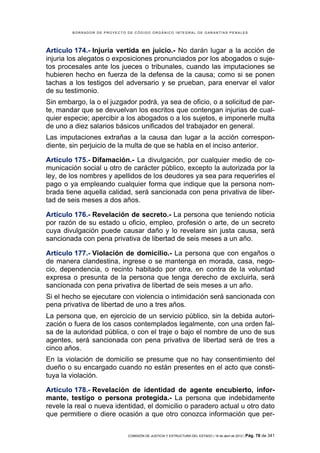 BORRADOR DE PROYECTO DE CÓDIGO ORGÁNICO INTEGRAL DE GARANTÍAS PENALES




Artículo 174.- Injuria vertida en juicio.- No darán lugar a la acción de
injuria los alegatos o exposiciones pronunciados por los abogados o suje-
tos procesales ante los jueces o tribunales, cuando las imputaciones se
hubieren hecho en fuerza de la defensa de la causa; como si se ponen
tachas a los testigos del adversario y se prueban, para enervar el valor
de su testimonio.
Sin embargo, la o el juzgador podrá, ya sea de oficio, o a solicitud de par-
te, mandar que se devuelvan los escritos que contengan injurias de cual-
quier especie; apercibir a los abogados o a los sujetos, e imponerle multa
de uno a diez salarios básicos unificados del trabajador en general.
Las imputaciones extrañas a la causa dan lugar a la acción correspon-
diente, sin perjuicio de la multa de que se habla en el inciso anterior.

Artículo 175.- Difamación.- La divulgación, por cualquier medio de co-
municación social u otro de carácter público, excepto la autorizada por la
ley, de los nombres y apellidos de los deudores ya sea para requerirles el
pago o ya empleando cualquier forma que indique que la persona nom-
brada tiene aquella calidad, será sancionada con pena privativa de liber-
tad de seis meses a dos años.

Artículo 176.- Revelación de secreto.- La persona que teniendo noticia
por razón de su estado u oficio, empleo, profesión o arte, de un secreto
cuya divulgación puede causar daño y lo revelare sin justa causa, será
sancionada con pena privativa de libertad de seis meses a un año.

Artículo 177.- Violación de domicilio.- La persona que con engaños o
de manera clandestina, ingrese o se mantenga en morada, casa, nego-
cio, dependencia, o recinto habitado por otra, en contra de la voluntad
expresa o presunta de la persona que tenga derecho de excluirla, será
sancionada con pena privativa de libertad de seis meses a un año.
Si el hecho se ejecutare con violencia o intimidación será sancionada con
pena privativa de libertad de uno a tres años.
La persona que, en ejercicio de un servicio público, sin la debida autori-
zación o fuera de los casos contemplados legalmente, con una orden fal-
sa de la autoridad pública, o con el traje o bajo el nombre de uno de sus
agentes, será sancionada con pena privativa de libertad será de tres a
cinco años.
En la violación de domicilio se presume que no hay consentimiento del
dueño o su encargado cuando no están presentes en el acto que consti-
tuya la violación.

Artículo 178.- Revelación de identidad de agente encubierto, infor-
mante, testigo o persona protegida.- La persona que indebidamente
revele la real o nueva identidad, el domicilio o paradero actual u otro dato
que permitiere o diere ocasión a que otro conozca información que per-

                             COMISIÓN DE JUSTICIA Y ESTRUCTURA DEL ESTADO | 18 de abril de 2012 | Pág.   78 de 341
 
