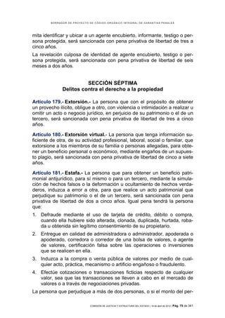 BORRADOR DE PROYECTO DE CÓDIGO ORGÁNICO INTEGRAL DE GARANTÍAS PENALES




mita identificar y ubicar a un agente encubierto, informante, testigo o per-
sona protegida, será sancionada con pena privativa de libertad de tres a
cinco años.
La revelación culposa de identidad de agente encubierto, testigo o per-
sona protegida, será sancionada con pena privativa de libertad de seis
meses a dos años.


                         SECCIÓN SÉPTIMA
               Delitos contra el derecho a la propiedad

Artículo 179.- Extorsión.- La persona que con el propósito de obtener
un provecho ilícito, obligue a otro, con violencia o intimidación a realizar u
omitir un acto o negocio jurídico, en perjuicio de su patrimonio o el de un
tercero, será sancionada con pena privativa de libertad de tres a cinco
años.

Artículo 180.- Extorsión virtual.- La persona que tenga información su-
ficiente de otra, de su actividad profesional, laboral, social o familiar, que
extorsione a los miembros de su familia o personas allegadas, para obte-
ner un beneficio personal o económico, mediante engaños de un supues-
to plagio, será sancionada con pena privativa de libertad de cinco a siete
años.

Artículo 181.- Estafa.- La persona que para obtener un beneficio patri-
monial antijurídico, para sí mismo o para un tercero, mediante la simula-
ción de hechos falsos o la deformación u ocultamiento de hechos verda-
deros, induzca a error a otra, para que realice un acto patrimonial que
perjudique su patrimonio o el de un tercero, será sancionada con pena
privativa de libertad de dos a cinco años. Igual pena tendrá la persona
que:
1. Defraude mediante el uso de tarjeta de crédito, débito o compra,
   cuando ella hubiere sido alterada, clonada, duplicada, hurtada, roba-
   da u obtenida sin legítimo consentimiento de su propietario.
2. Entregue en calidad de administradora o administrador, apoderada o
   apoderado, corredora o corredor de una bolsa de valores, o agente
   de valores, certificación falsa sobre las operaciones o inversiones
   que se realicen en ella.
3. Induzca a la compra o venta pública de valores por medio de cual-
   quier acto, práctica, mecanismo o artificio engañoso o fraudulento.
4. Efectúe cotizaciones o transacciones ficticias respecto de cualquier
   valor, sea que las transacciones se lleven a cabo en el mercado de
   valores o a través de negociaciones privadas.
La persona que perjudique a más de dos personas, o si el monto del per-

                              COMISIÓN DE JUSTICIA Y ESTRUCTURA DEL ESTADO | 18 de abril de 2012 | Pág.   79 de 341
 