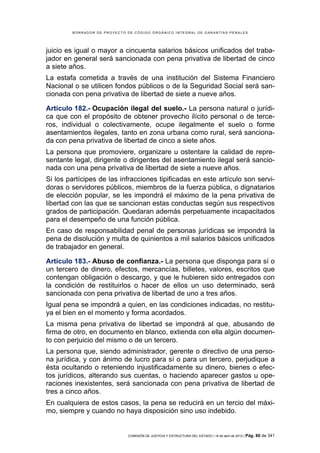 BORRADOR DE PROYECTO DE CÓDIGO ORGÁNICO INTEGRAL DE GARANTÍAS PENALES




juicio es igual o mayor a cincuenta salarios básicos unificados del traba-
jador en general será sancionada con pena privativa de libertad de cinco
a siete años.
La estafa cometida a través de una institución del Sistema Financiero
Nacional o se utilicen fondos públicos o de la Seguridad Social será san-
cionada con pena privativa de libertad de siete a nueve años.

Artículo 182.- Ocupación ilegal del suelo.- La persona natural o jurídi-
ca que con el propósito de obtener provecho ilícito personal o de terce-
ros, individual o colectivamente, ocupe ilegalmente el suelo o forme
asentamientos ilegales, tanto en zona urbana como rural, será sanciona-
da con pena privativa de libertad de cinco a siete años.
La persona que promoviere, organizare u ostentare la calidad de repre-
sentante legal, dirigente o dirigentes del asentamiento ilegal será sancio-
nada con una pena privativa de libertad de siete a nueve años.
Si los partícipes de las infracciones tipificadas en este artículo son servi-
doras o servidores públicos, miembros de la fuerza pública, o dignatarios
de elección popular, se les impondrá el máximo de la pena privativa de
libertad con las que se sancionan estas conductas según sus respectivos
grados de participación. Quedaran además perpetuamente incapacitados
para el desempeño de una función pública.
En caso de responsabilidad penal de personas jurídicas se impondrá la
pena de disolución y multa de quinientos a mil salarios básicos unificados
de trabajador en general.

Artículo 183.- Abuso de confianza.- La persona que disponga para sí o
un tercero de dinero, efectos, mercancías, billetes, valores, escritos que
contengan obligación o descargo, y que le hubieren sido entregados con
la condición de restituirlos o hacer de ellos un uso determinado, será
sancionada con pena privativa de libertad de uno a tres años.
Igual pena se impondrá a quien, en las condiciones indicadas, no restitu-
ya el bien en el momento y forma acordados.
La misma pena privativa de libertad se impondrá al que, abusando de
firma de otro, en documento en blanco, extienda con ella algún documen-
to con perjuicio del mismo o de un tercero.
La persona que, siendo administrador, gerente o directivo de una perso-
na jurídica, y con ánimo de lucro para sí o para un tercero, perjudique a
ésta ocultando o reteniendo injustificadamente su dinero, bienes o efec-
tos jurídicos, alterando sus cuentas, o haciendo aparecer gastos u ope-
raciones inexistentes, será sancionada con pena privativa de libertad de
tres a cinco años.
En cualquiera de estos casos, la pena se reducirá en un tercio del máxi-
mo, siempre y cuando no haya disposición sino uso indebido.


                             COMISIÓN DE JUSTICIA Y ESTRUCTURA DEL ESTADO | 18 de abril de 2012 | Pág.   80 de 341
 