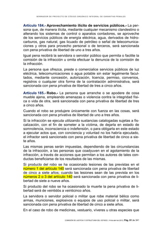 BORRADOR DE PROYECTO DE CÓDIGO ORGÁNICO INTEGRAL DE GARANTÍAS PENALES




Artículo 184.- Aprovechamiento ilícito de servicios públicos.- La per-
sona que, de manera ilícita, mediante cualquier mecanismo clandestino o
alterando los sistemas de control o aparatos contadores, se aproveche
de los servicios públicos de energía eléctrica, agua, derivados de hidro-
carburos, gas natural, gas licuado de petróleo o señal de telecomunica-
ciones y otros para provecho personal o de terceros, será sancionada
con pena privativa de libertad de uno a tres años.
Igual pena recibirá la servidora o servidor público que permita o facilite la
comisión de la infracción u omita efectuar la denuncia de la comisión de
la infracción.
La persona que ofrezca, preste o comercialice servicios públicos de luz
eléctrica, telecomunicaciones o agua potable sin estar legalmente facul-
tados, mediante concesión, autorización, licencia, permiso, convenios,
registros o cualquier otra forma de la contratación administrativa, será
sancionada con pena privativa de libertad de tres a cinco años.

Artículo 185.- Robo.- La persona que arranche o se apodere de cosa
mueble ajena, empleando amenazas o violencia contra la integridad físi-
ca o vida de otra, será sancionada con pena privativa de libertad de tres
a cinco años.
Cuando el robo se produjere únicamente con fuerza en las cosas, será
sancionada con pena privativa de libertad de uno a tres años.
Si la infracción se ejecuta utilizando sustancias catalogadas sujetas a fis-
calización, con el fin de someter a la víctima, de dejarla en estado de
somnolencia, inconsciencia o indefensión, o para obligarla en este estado
a ejecutar actos que, con conciencia y voluntad no los habría ejecutado,
el infractor será sancionado con pena privativa de libertad de cinco a sie-
te años.
Las mismas penas serán impuestas, dependiendo de las circunstancias
de la infracción, a las personas que coadyuven en el agotamiento de la
infracción, a través de acciones que permitan a los autores de tales con-
ductas beneficiarse de los resultados de las mismas.
Si producto del robo se ha ocasionado lesiones de las previstas en el
número 1 del artículo 140 será sancionada con pena privativa de libertad
de cinco a siete años; cuando las lesiones sean de las prevista en los
números 2 o 3 del artículo 140 será sancionada con pena privativa de li-
bertad de siete a nueve años.
Si producto del robo se ha ocasionado la muerte la pena privativa de li-
bertad será de veintidós a veinticinco años.
La servidora o servidor policial o militar que robe material bélico como
armas, municiones, explosivos o equipos de uso policial o militar, será
sancionada con pena privativa de libertad de cinco a siete años.
En el caso de robo de medicinas, vestuario, víveres u otras especies que

                             COMISIÓN DE JUSTICIA Y ESTRUCTURA DEL ESTADO | 18 de abril de 2012 | Pág.   81 de 341
 