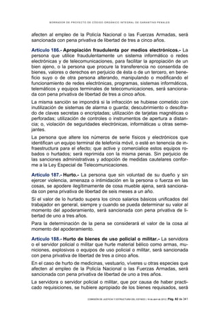 BORRADOR DE PROYECTO DE CÓDIGO ORGÁNICO INTEGRAL DE GARANTÍAS PENALES




afecten al empleo de la Policía Nacional o las Fuerzas Armadas, será
sancionada con pena privativa de libertad de tres a cinco años.

Artículo 186.- Apropiación fraudulenta por medios electrónicos.- La
persona que utilice fraudulentamente un sistema informático o redes
electrónicas y de telecomunicaciones, para facilitar la apropiación de un
bien ajeno, o la persona que procure la transferencia no consentida de
bienes, valores o derechos en perjuicio de ésta o de un tercero, en bene-
ficio suyo o de otra persona alterando, manipulando o modificando el
funcionamiento de redes electrónicas, programas, sistemas informáticos,
telemáticos y equipos terminales de telecomunicaciones, será sanciona-
da con pena privativa de libertad de tres a cinco años.
La misma sanción se impondrá si la infracción se hubiese cometido con
inutilización de sistemas de alarma o guarda; descubrimiento o descifra-
do de claves secretas o encriptadas; utilización de tarjetas magnéticas o
perforadas; utilización de controles o instrumentos de apertura a distan-
cia; o, violación de seguridades electrónicas, informáticas u otras seme-
jantes.
La persona que altere los números de serie físicos y electrónicos que
identifican un equipo terminal de telefonía móvil, o esté en tenencia de in-
fraestructura para el efecto; que active y comercialice estos equipos ro-
bados o hurtados; será reprimida con la misma penas. Sin perjuicio de
las sanciones administrativas y adopción de medidas cautelares confor-
me a la Ley Especial de Telecomunicaciones.

Artículo 187.- Hurto.- La persona que sin voluntad de su dueño y sin
ejercer violencia, amenaza o intimidación en la persona o fuerza en las
cosas, se apodere ilegítimamente de cosa mueble ajena, será sanciona-
da con pena privativa de libertad de seis meses a un año.
Si el valor de lo hurtado supera los cinco salarios básicos unificados del
trabajador en general, siempre y cuando se pueda determinar su valor al
momento del apoderamiento, será sancionada con pena privativa de li-
bertad de uno a tres años.
Para la determinación de la pena se considerará el valor de la cosa al
momento del apoderamiento.

Artículo 188.- Hurto de bienes de uso policial o militar.- La servidora
o el servidor policial o militar que hurte material bélico como armas, mu-
niciones, explosivos o equipos de uso policial o militar, será sancionada
con pena privativa de libertad de tres a cinco años.
En el caso de hurto de medicinas, vestuario, víveres u otras especies que
afecten al empleo de la Policía Nacional o las Fuerzas Armadas, será
sancionada con pena privativa de libertad de uno a tres años.
La servidora o servidor policial o militar, que por causa de haber practi-
cado requisiciones, se hubiere apropiado de los bienes requisados, será

                             COMISIÓN DE JUSTICIA Y ESTRUCTURA DEL ESTADO | 18 de abril de 2012 | Pág.   82 de 341
 