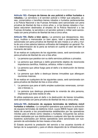 BORRADOR DE PROYECTO DE CÓDIGO ORGÁNICO INTEGRAL DE GARANTÍAS PENALES




Artículo 193.- Compra de bienes de uso policial o militar hurtados o
robados.- La servidora o el servidor policial o militar que adquiera, po-
sea, comercialice o transfiera bienes robados o hurtados pertenecientes
a la Policía Nacional o las Fuerzas Armadas será sancionada con pena
privativa de libertad de tres a cinco años; y, si los bienes robados o hur-
tados estuvieren destinados al empleo de la Policía Nacional o a las
Fuerzas Armadas, la servidora o el servidor policial o militar será sancio-
nada con pena privativa de libertad de tres a cinco años.

Artículo 194.- Daño a bien ajeno.- La persona que desaparezca, des-
truya, inutilice o menoscabe un bien ajeno, total o parcialmente, será
sancionada con pena privativa de libertad de seis meses a un año y mul-
ta de uno a tres salarios básicos unificados del trabajador en general. Pa-
ra la determinación de la pena se tomará en cuenta el valor del bien al
momento del daño.
Si se realiza en cualquiera de los siguientes casos, será sancionada con
pena privativa de libertad de uno a tres años:
1. La persona que paralice con su daño servicios públicos o privados.
2. La persona que destruya o dañe gravemente objetos de reconocida
   importancia científica, histórica, artística, militar o cultural.
3. La persona que utilice fuego para el daño o la destrucción de bienes
   muebles.
4. La persona que dañe o destruya bienes inmuebles que alberguen
   reuniones masivas.
Si se realiza en cualquiera de los siguientes casos, será sancionada con
pena privativa de libertad de tres a cinco años:
1. La persona que para el daño emplee sustancias venenosas, corrosi-
   vas o tóxicas; o,
2. La persona que destruya gravemente la vivienda de otra persona,
   impidiendo que ésta resida en ella.
Si utiliza explosivos para el daño o la destrucción de bienes inmuebles,
será sancionada con pena privativa de libertad de tres a cinco años.

Artículo 195.- Activación de equipos terminales de telefonía móvil
hurtados o robados.- La compañía operadora que autorice la activación
de equipos terminales de telefonía móvil, cuyos IMEIS hayan sido repor-
tados de acuerdo a los procedimientos establecidos por las operadoras
móviles para el efecto como robados o hurtados, incluyendo las activa-
ciones realizadas por sus distribuidores o cualquier otro tipo de comercia-
lizadores autorizados por dichas operadoras será sancionada con sus-
pensión de actividades de tres meses a tres años.
El Estado asumirá la prestación del servicio a los usuarios durante el
tiempo de la suspensión y para el efecto dispondrá de la infraestructura,

                             COMISIÓN DE JUSTICIA Y ESTRUCTURA DEL ESTADO | 18 de abril de 2012 | Pág.   84 de 341
 