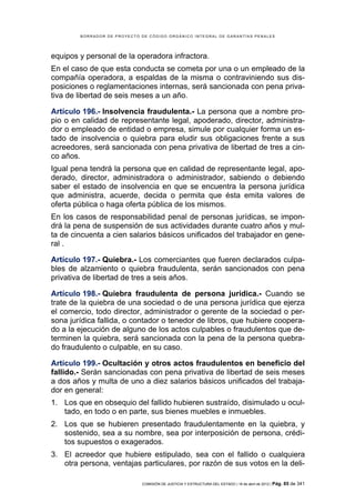 BORRADOR DE PROYECTO DE CÓDIGO ORGÁNICO INTEGRAL DE GARANTÍAS PENALES




equipos y personal de la operadora infractora.
En el caso de que esta conducta se cometa por una o un empleado de la
compañía operadora, a espaldas de la misma o contraviniendo sus dis-
posiciones o reglamentaciones internas, será sancionada con pena priva-
tiva de libertad de seis meses a un año.

Artículo 196.- Insolvencia fraudulenta.- La persona que a nombre pro-
pio o en calidad de representante legal, apoderado, director, administra-
dor o empleado de entidad o empresa, simule por cualquier forma un es-
tado de insolvencia o quiebra para eludir sus obligaciones frente a sus
acreedores, será sancionada con pena privativa de libertad de tres a cin-
co años.
Igual pena tendrá la persona que en calidad de representante legal, apo-
derado, director, administradora o administrador, sabiendo o debiendo
saber el estado de insolvencia en que se encuentra la persona jurídica
que administra, acuerde, decida o permita que ésta emita valores de
oferta pública o haga oferta pública de los mismos.
En los casos de responsabilidad penal de personas jurídicas, se impon-
drá la pena de suspensión de sus actividades durante cuatro años y mul-
ta de cincuenta a cien salarios básicos unificados del trabajador en gene-
ral .

Artículo 197.- Quiebra.- Los comerciantes que fueren declarados culpa-
bles de alzamiento o quiebra fraudulenta, serán sancionados con pena
privativa de libertad de tres a seis años.

Artículo 198.- Quiebra fraudulenta de persona jurídica.- Cuando se
trate de la quiebra de una sociedad o de una persona jurídica que ejerza
el comercio, todo director, administrador o gerente de la sociedad o per-
sona jurídica fallida, o contador o tenedor de libros, que hubiere coopera-
do a la ejecución de alguno de los actos culpables o fraudulentos que de-
terminen la quiebra, será sancionada con la pena de la persona quebra-
do fraudulento o culpable, en su caso.

Artículo 199.- Ocultación y otros actos fraudulentos en beneficio del
fallido.- Serán sancionadas con pena privativa de libertad de seis meses
a dos años y multa de uno a diez salarios básicos unificados del trabaja-
dor en general:
1. Los que en obsequio del fallido hubieren sustraído, disimulado u ocul-
   tado, en todo o en parte, sus bienes muebles e inmuebles.
2. Los que se hubieren presentado fraudulentamente en la quiebra, y
   sostenido, sea a su nombre, sea por interposición de persona, crédi-
   tos supuestos o exagerados.
3. El acreedor que hubiere estipulado, sea con el fallido o cualquiera
   otra persona, ventajas particulares, por razón de sus votos en la deli-

                             COMISIÓN DE JUSTICIA Y ESTRUCTURA DEL ESTADO | 18 de abril de 2012 | Pág.   85 de 341
 